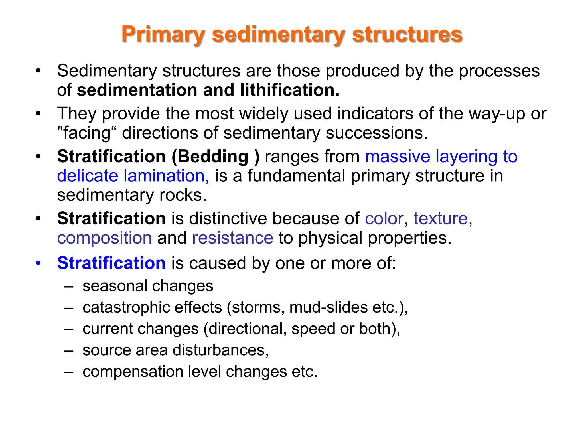 Primary sedimentary structures
• Sedimentary structures are those produced by the processes
of sedimentation and lithification.
• They provide the most widely used indicators of the way-up or
"facing“ directions of sedimentary successions.
• Stratification (Bedding ) ranges from massive layering to
delicate lamination, is a fundamental primary structure in
sedimentary rocks.
• Stratification is distinctive because of color, texture,
composition and resistance to physical properties.
• Stratification is caused by one or more of:
– seasonal changes
– catastrophic effects (storms, mud-slides etc.),
– current changes (directional, speed or both),
– source area disturbances,
– compensation level changes etc.
 