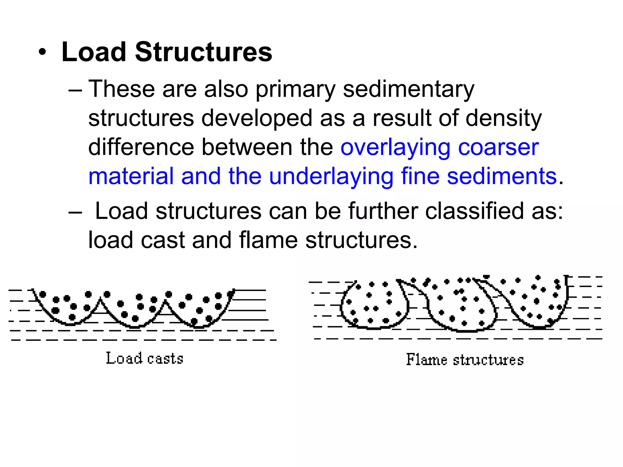 • Load Structures
– These are also primary sedimentary
structures developed as a result of density
difference between the overlaying coarser
material and the underlaying fine sediments.
– Load structures can be further classified as:
load cast and flame structures.
 