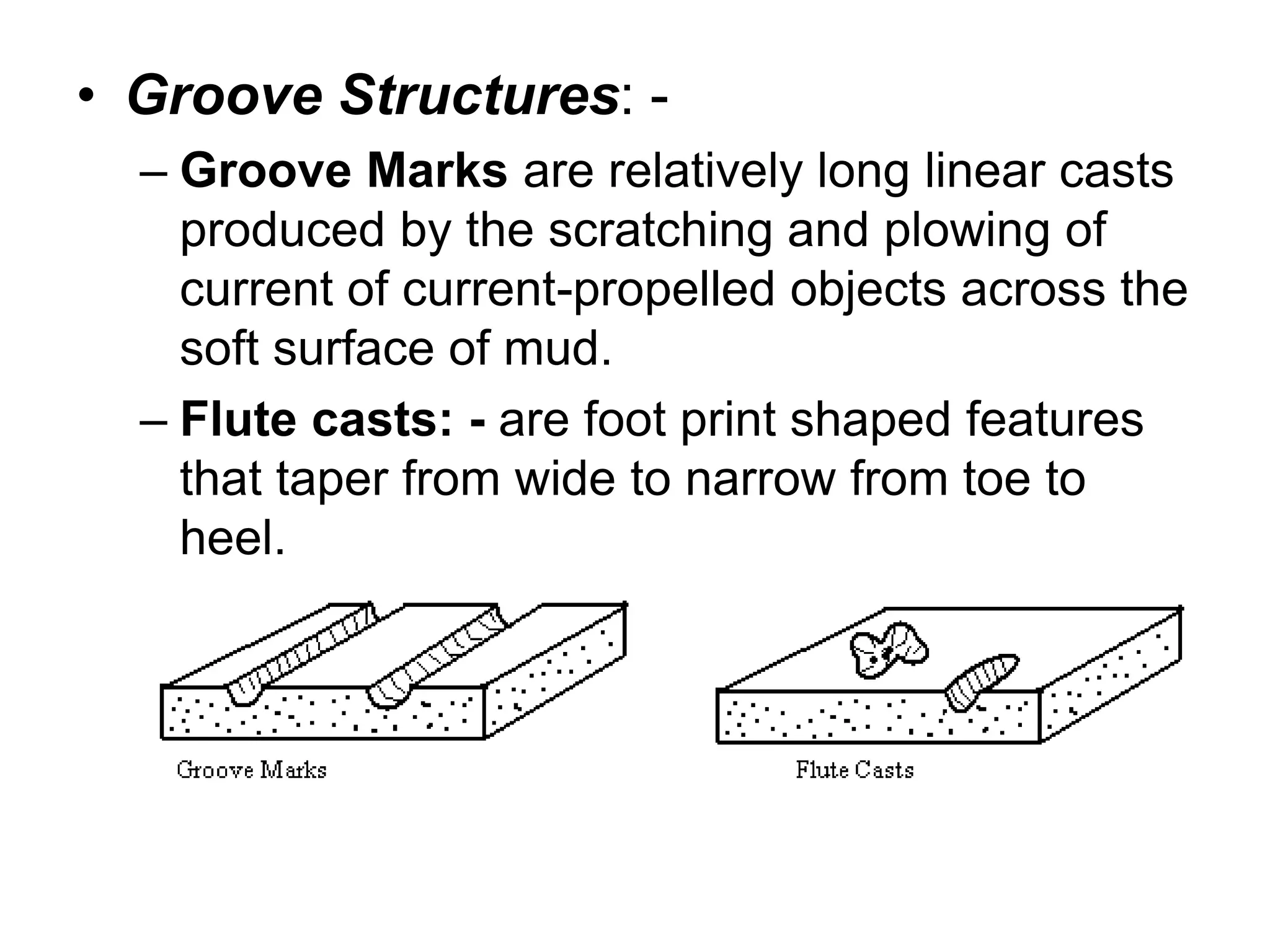 • Groove Structures: -
– Groove Marks are relatively long linear casts
produced by the scratching and plowing of
current of current-propelled objects across the
soft surface of mud.
– Flute casts: - are foot print shaped features
that taper from wide to narrow from toe to
heel.
 