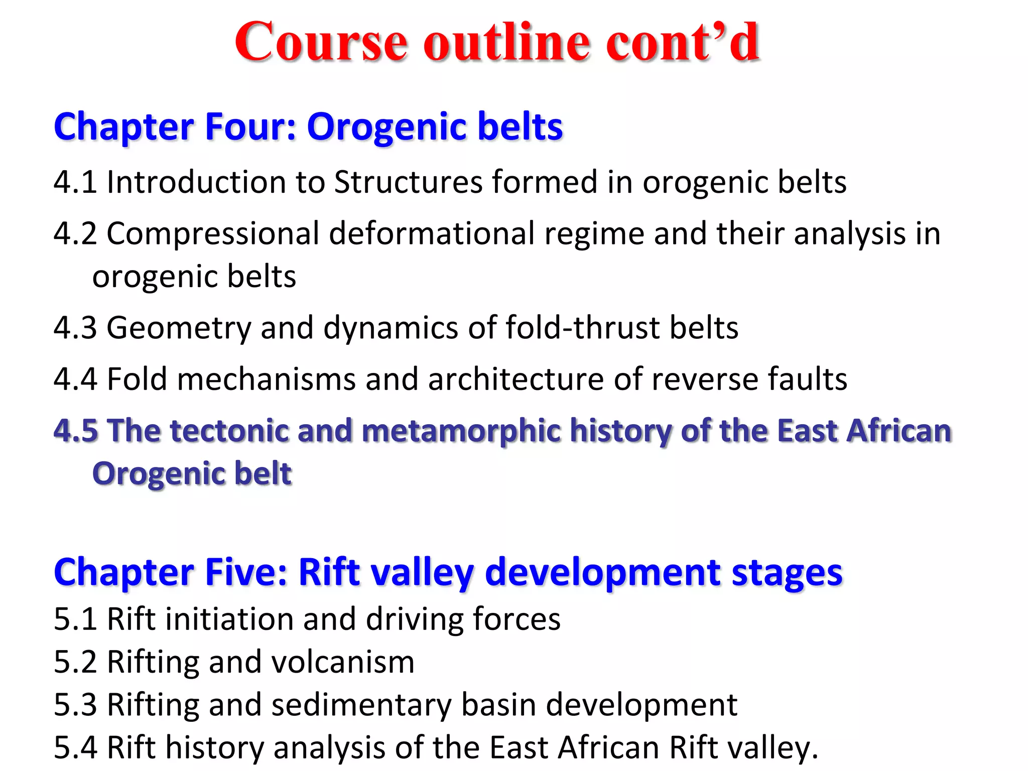 Chapter Four: Orogenic belts
4.1 Introduction to Structures formed in orogenic belts
4.2 Compressional deformational regime and their analysis in
orogenic belts
4.3 Geometry and dynamics of fold-thrust belts
4.4 Fold mechanisms and architecture of reverse faults
4.5 The tectonic and metamorphic history of the East African
Orogenic belt
Chapter Five: Rift valley development stages
5.1 Rift initiation and driving forces
5.2 Rifting and volcanism
5.3 Rifting and sedimentary basin development
5.4 Rift history analysis of the East African Rift valley.
Course outline cont’d
 