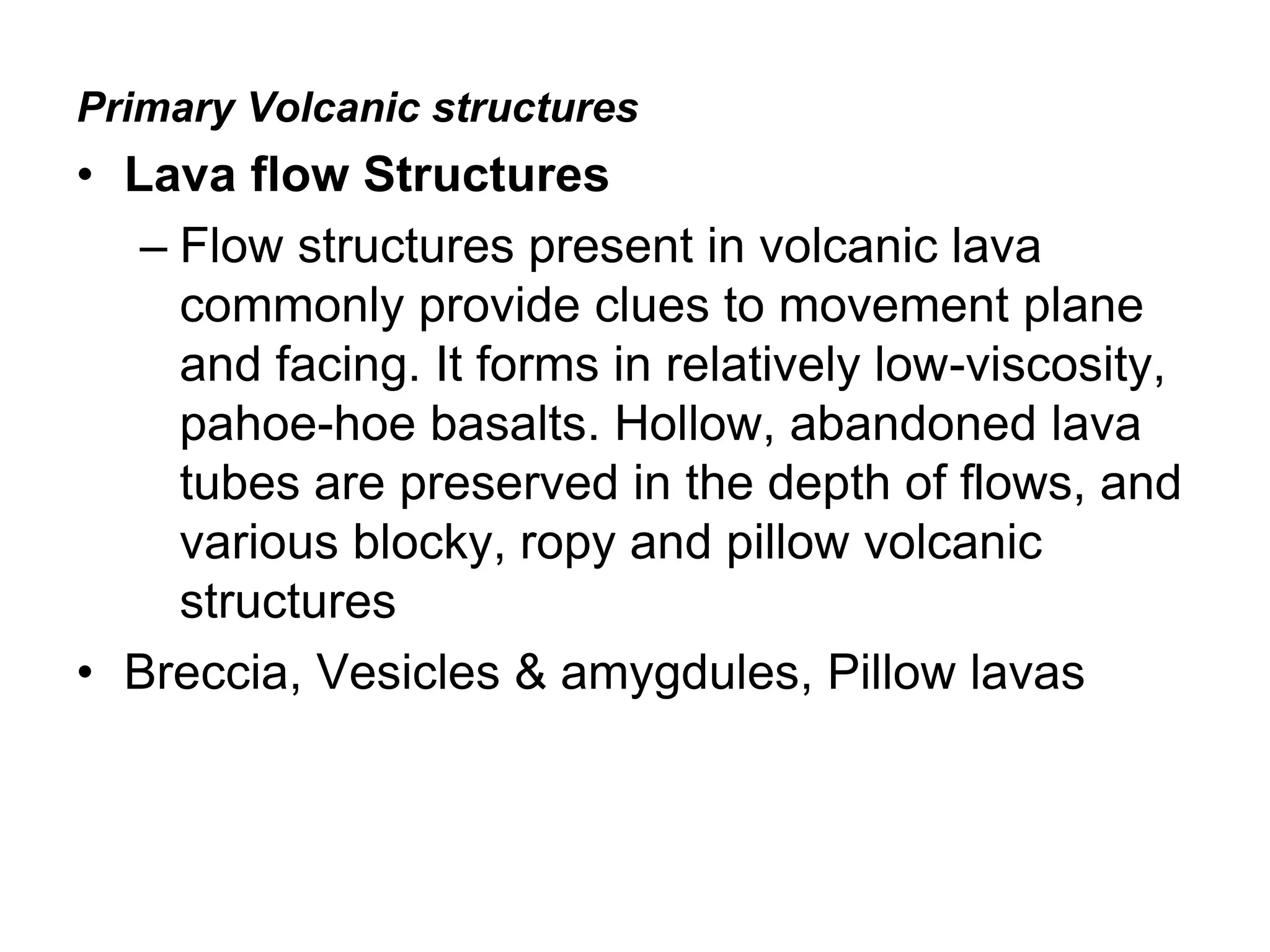 Primary Volcanic structures
• Lava flow Structures
– Flow structures present in volcanic lava
commonly provide clues to movement plane
and facing. It forms in relatively low-viscosity,
pahoe-hoe basalts. Hollow, abandoned lava
tubes are preserved in the depth of flows, and
various blocky, ropy and pillow volcanic
structures
• Breccia, Vesicles & amygdules, Pillow lavas
 