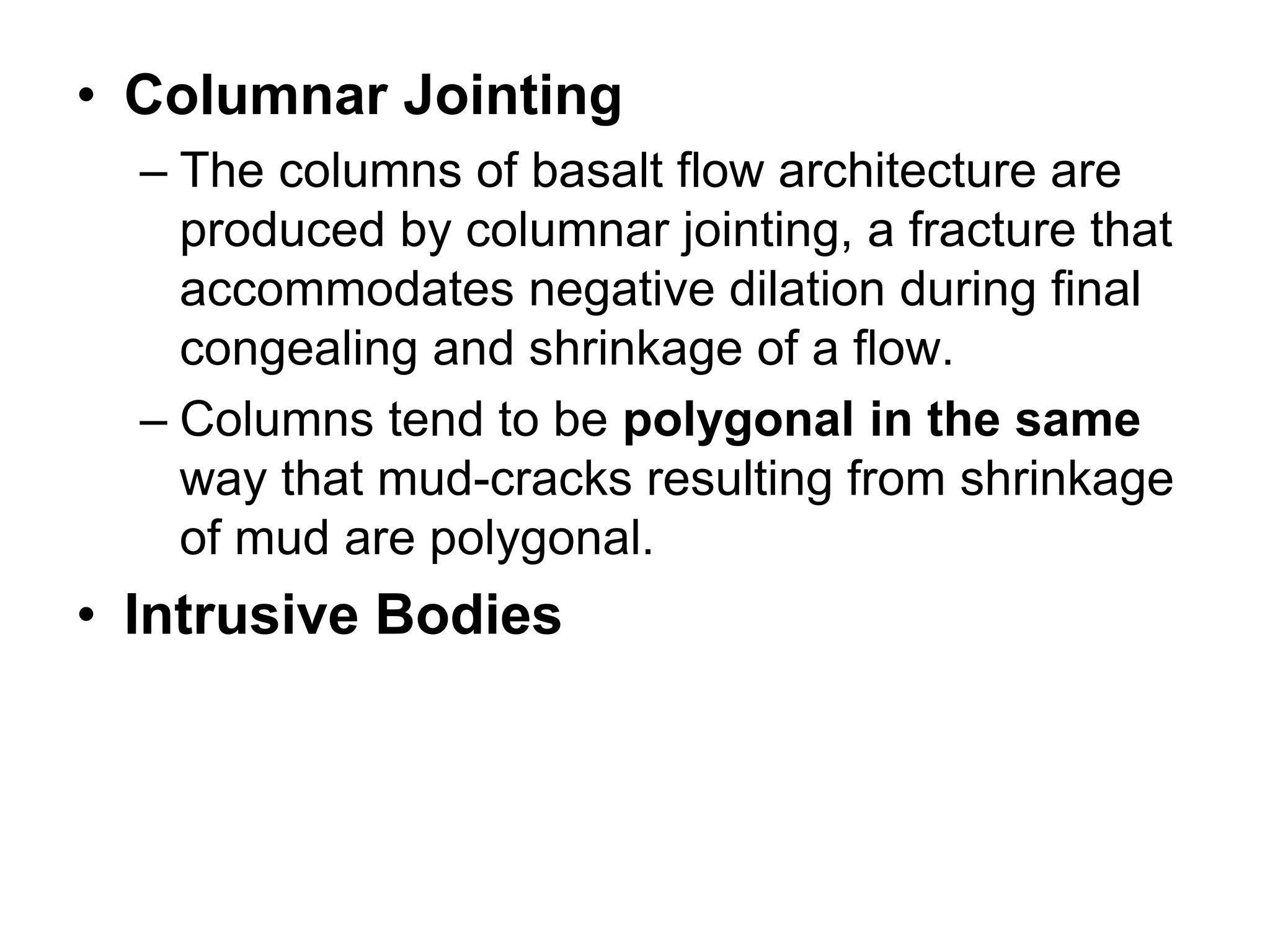 • Columnar Jointing
– The columns of basalt flow architecture are
produced by columnar jointing, a fracture that
accommodates negative dilation during final
congealing and shrinkage of a flow.
– Columns tend to be polygonal in the same
way that mud-cracks resulting from shrinkage
of mud are polygonal.
• Intrusive Bodies
 