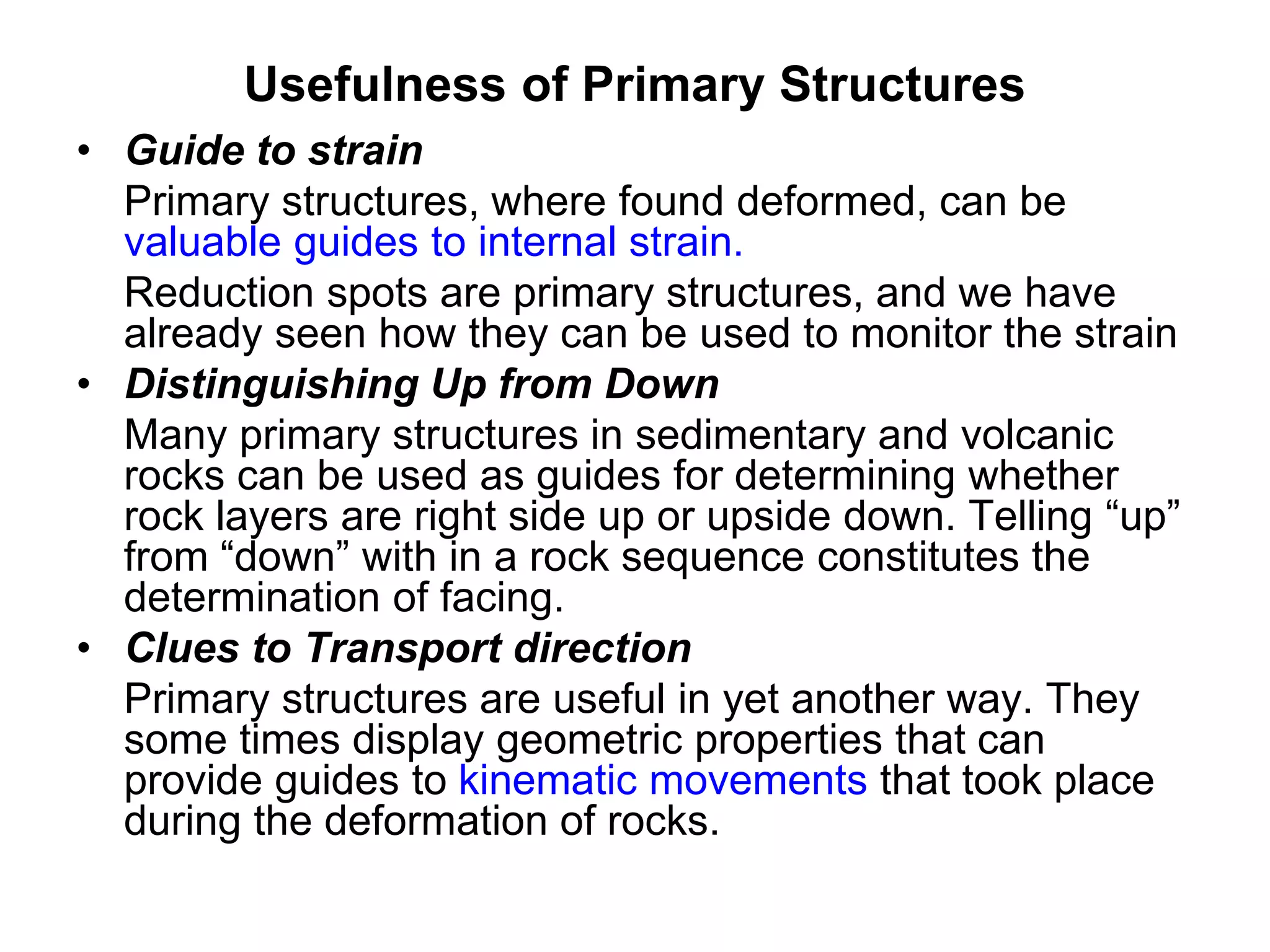 Usefulness of Primary Structures
• Guide to strain
Primary structures, where found deformed, can be
valuable guides to internal strain.
Reduction spots are primary structures, and we have
already seen how they can be used to monitor the strain
• Distinguishing Up from Down
Many primary structures in sedimentary and volcanic
rocks can be used as guides for determining whether
rock layers are right side up or upside down. Telling “up”
from “down” with in a rock sequence constitutes the
determination of facing.
• Clues to Transport direction
Primary structures are useful in yet another way. They
some times display geometric properties that can
provide guides to kinematic movements that took place
during the deformation of rocks.
 