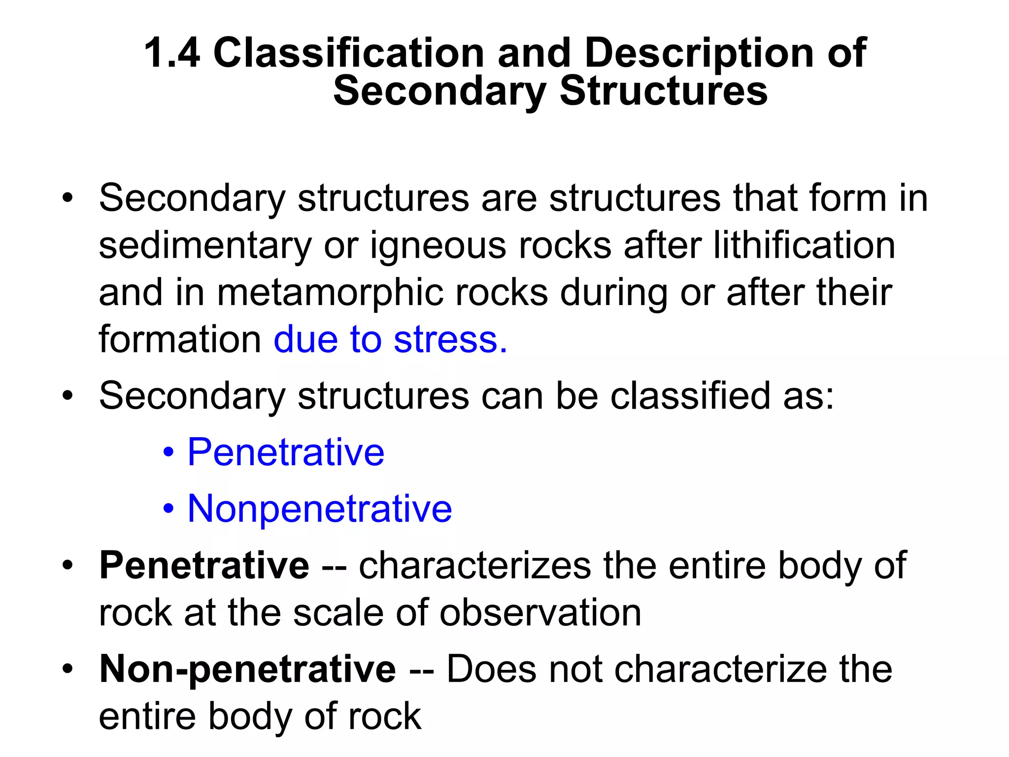 1.4 Classification and Description of
Secondary Structures
• Secondary structures are structures that form in
sedimentary or igneous rocks after lithification
and in metamorphic rocks during or after their
formation due to stress.
• Secondary structures can be classified as:
• Penetrative
• Nonpenetrative
• Penetrative -- characterizes the entire body of
rock at the scale of observation
• Non-penetrative -- Does not characterize the
entire body of rock
 