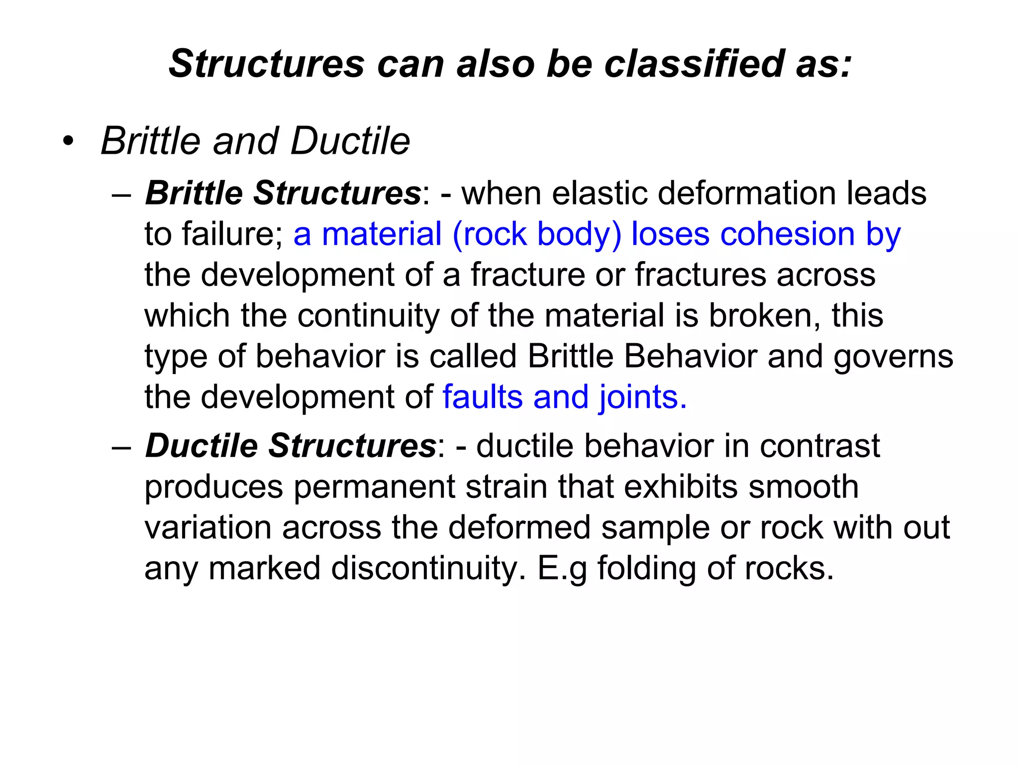 Structures can also be classified as:
• Brittle and Ductile
– Brittle Structures: - when elastic deformation leads
to failure; a material (rock body) loses cohesion by
the development of a fracture or fractures across
which the continuity of the material is broken, this
type of behavior is called Brittle Behavior and governs
the development of faults and joints.
– Ductile Structures: - ductile behavior in contrast
produces permanent strain that exhibits smooth
variation across the deformed sample or rock with out
any marked discontinuity. E.g folding of rocks.
 