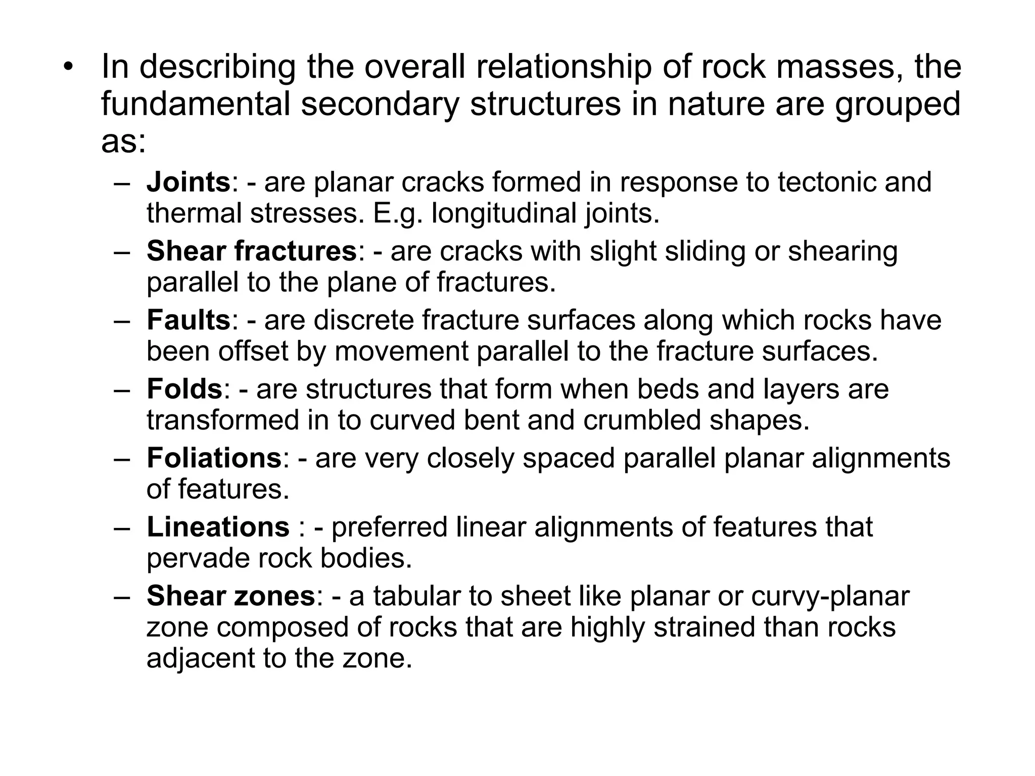 • In describing the overall relationship of rock masses, the
fundamental secondary structures in nature are grouped
as:
– Joints: - are planar cracks formed in response to tectonic and
thermal stresses. E.g. longitudinal joints.
– Shear fractures: - are cracks with slight sliding or shearing
parallel to the plane of fractures.
– Faults: - are discrete fracture surfaces along which rocks have
been offset by movement parallel to the fracture surfaces.
– Folds: - are structures that form when beds and layers are
transformed in to curved bent and crumbled shapes.
– Foliations: - are very closely spaced parallel planar alignments
of features.
– Lineations : - preferred linear alignments of features that
pervade rock bodies.
– Shear zones: - a tabular to sheet like planar or curvy-planar
zone composed of rocks that are highly strained than rocks
adjacent to the zone.
 