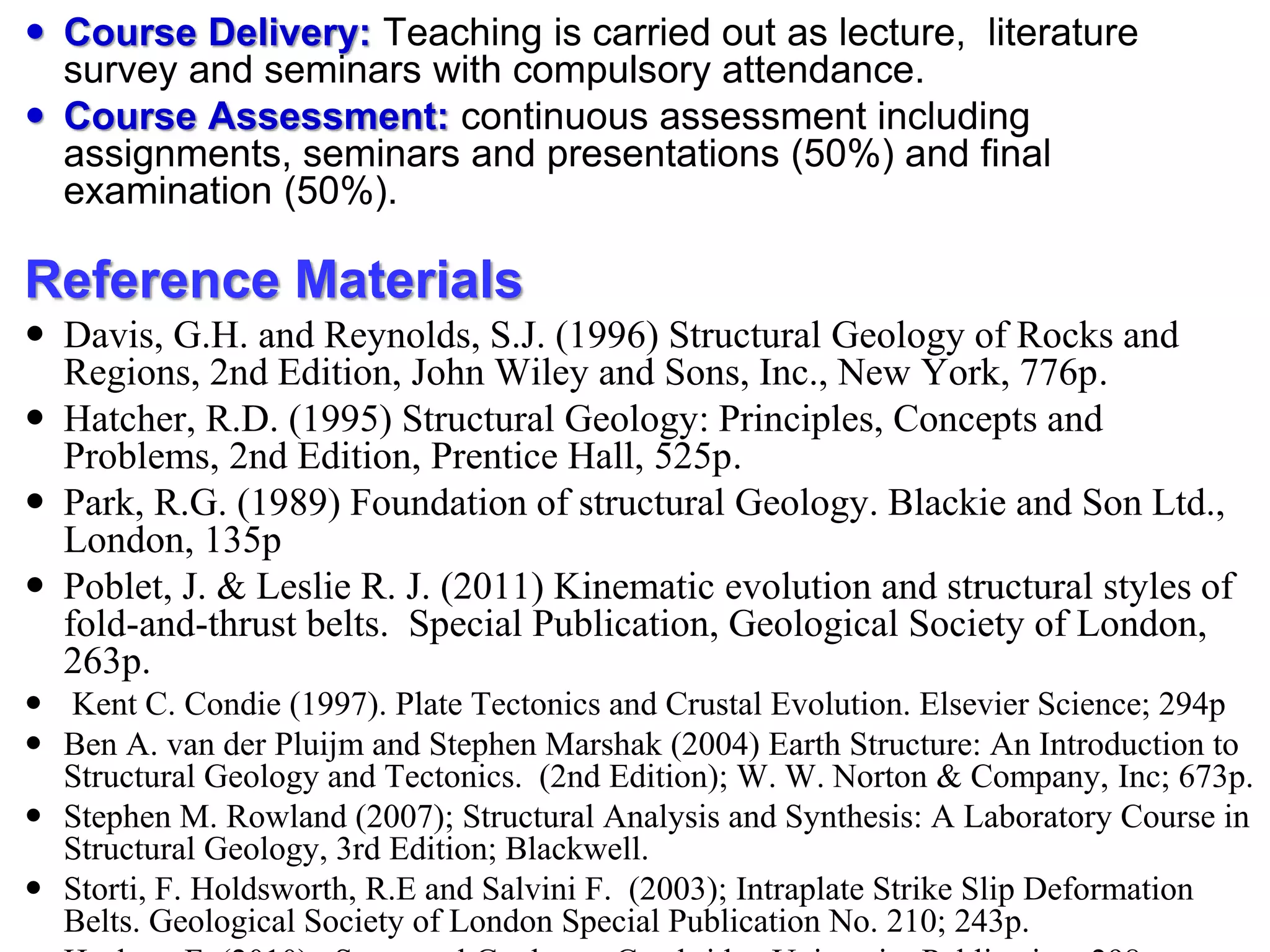  Course Delivery: Teaching is carried out as lecture, literature
survey and seminars with compulsory attendance.
 Course Assessment: continuous assessment including
assignments, seminars and presentations (50%) and final
examination (50%).
Reference Materials
 Davis, G.H. and Reynolds, S.J. (1996) Structural Geology of Rocks and
Regions, 2nd Edition, John Wiley and Sons, Inc., New York, 776p.
 Hatcher, R.D. (1995) Structural Geology: Principles, Concepts and
Problems, 2nd Edition, Prentice Hall, 525p.
 Park, R.G. (1989) Foundation of structural Geology. Blackie and Son Ltd.,
London, 135p
 Poblet, J. & Leslie R. J. (2011) Kinematic evolution and structural styles of
fold-and-thrust belts. Special Publication, Geological Society of London,
263p.
 Kent C. Condie (1997). Plate Tectonics and Crustal Evolution. Elsevier Science; 294p
 Ben A. van der Pluijm and Stephen Marshak (2004) Earth Structure: An Introduction to
Structural Geology and Tectonics. (2nd Edition); W. W. Norton & Company, Inc; 673p.
 Stephen M. Rowland (2007); Structural Analysis and Synthesis: A Laboratory Course in
Structural Geology, 3rd Edition; Blackwell.
 Storti, F. Holdsworth, R.E and Salvini F. (2003); Intraplate Strike Slip Deformation
Belts. Geological Society of London Special Publication No. 210; 243p.
 