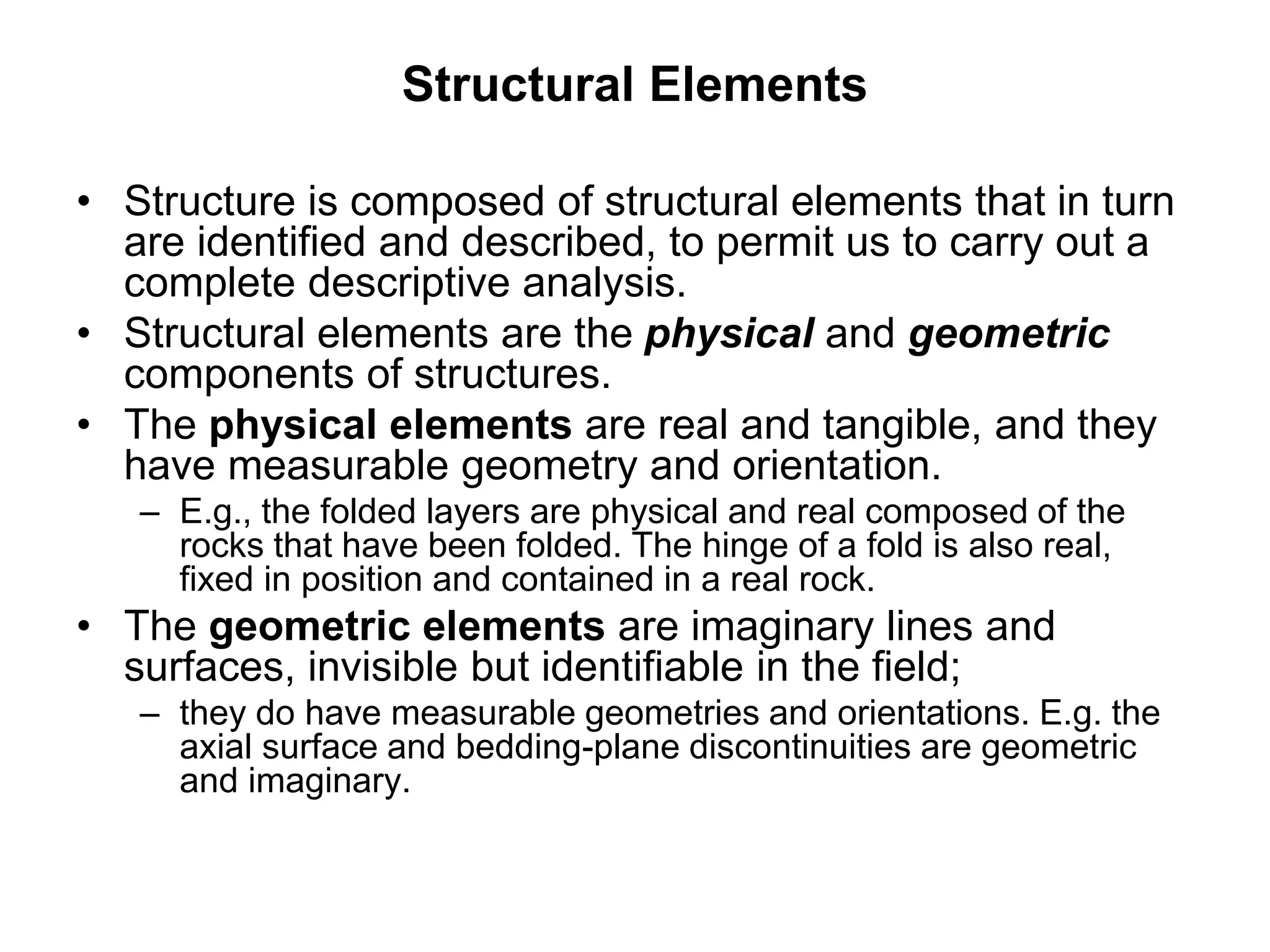 Structural Elements
• Structure is composed of structural elements that in turn
are identified and described, to permit us to carry out a
complete descriptive analysis.
• Structural elements are the physical and geometric
components of structures.
• The physical elements are real and tangible, and they
have measurable geometry and orientation.
– E.g., the folded layers are physical and real composed of the
rocks that have been folded. The hinge of a fold is also real,
fixed in position and contained in a real rock.
• The geometric elements are imaginary lines and
surfaces, invisible but identifiable in the field;
– they do have measurable geometries and orientations. E.g. the
axial surface and bedding-plane discontinuities are geometric
and imaginary.
 
