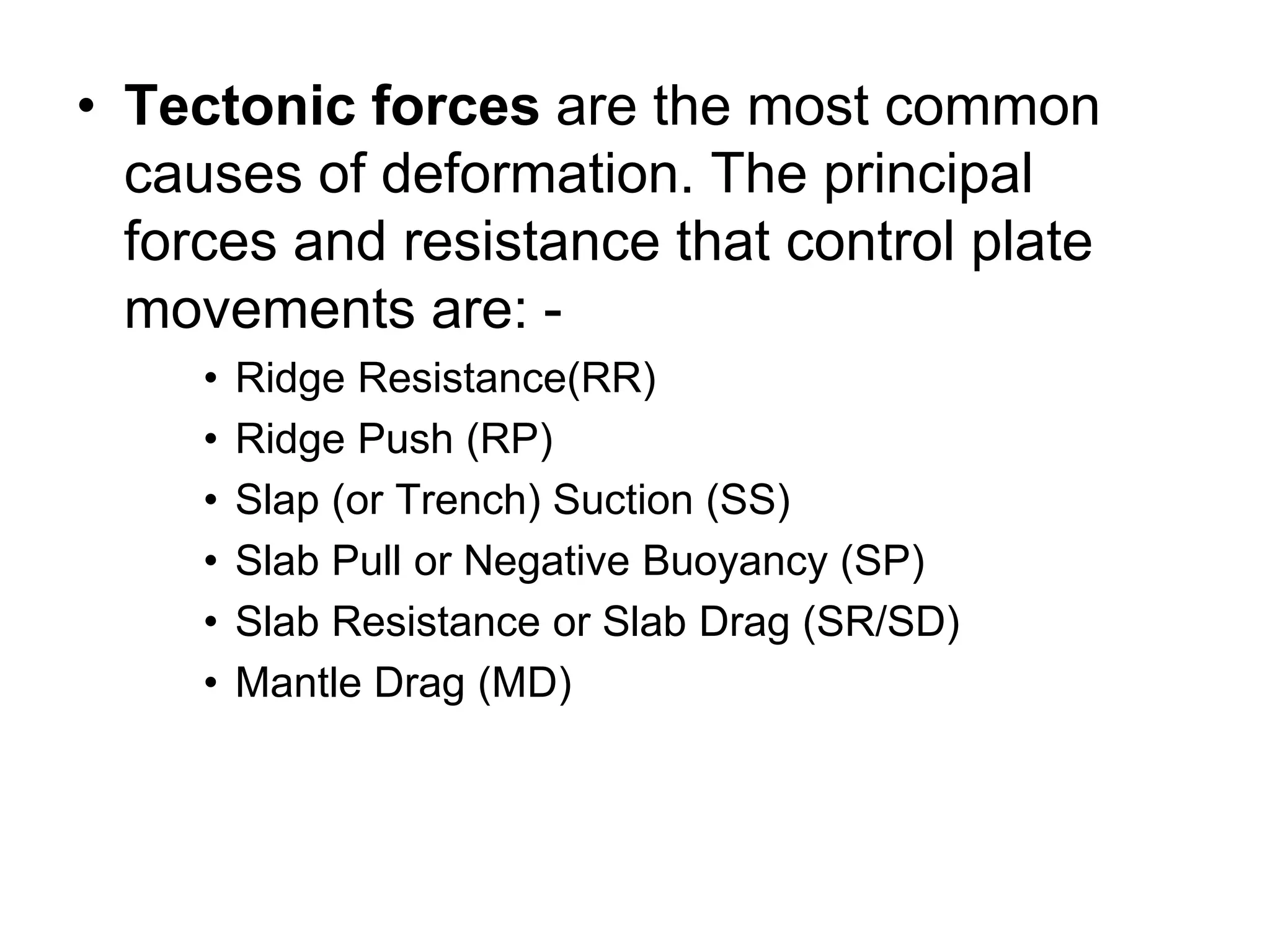 • Tectonic forces are the most common
causes of deformation. The principal
forces and resistance that control plate
movements are: -
• Ridge Resistance(RR)
• Ridge Push (RP)
• Slap (or Trench) Suction (SS)
• Slab Pull or Negative Buoyancy (SP)
• Slab Resistance or Slab Drag (SR/SD)
• Mantle Drag (MD)
 