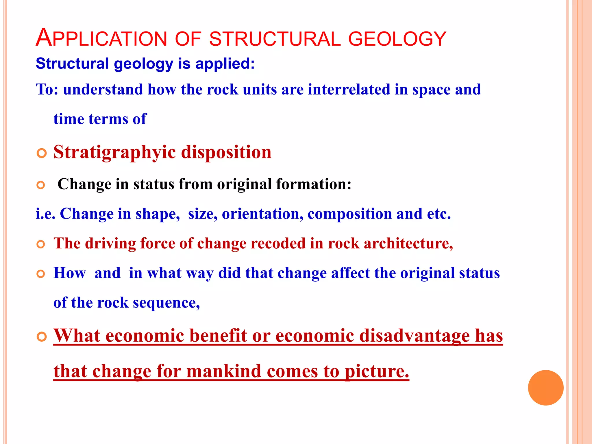 APPLICATION OF STRUCTURAL GEOLOGY
Structural geology is applied:
To: understand how the rock units are interrelated in space and
time terms of
 Stratigraphyic disposition
 Change in status from original formation:
i.e. Change in shape, size, orientation, composition and etc.
 The driving force of change recoded in rock architecture,
 How and in what way did that change affect the original status
of the rock sequence,
 What economic benefit or economic disadvantage has
that change for mankind comes to picture.
 