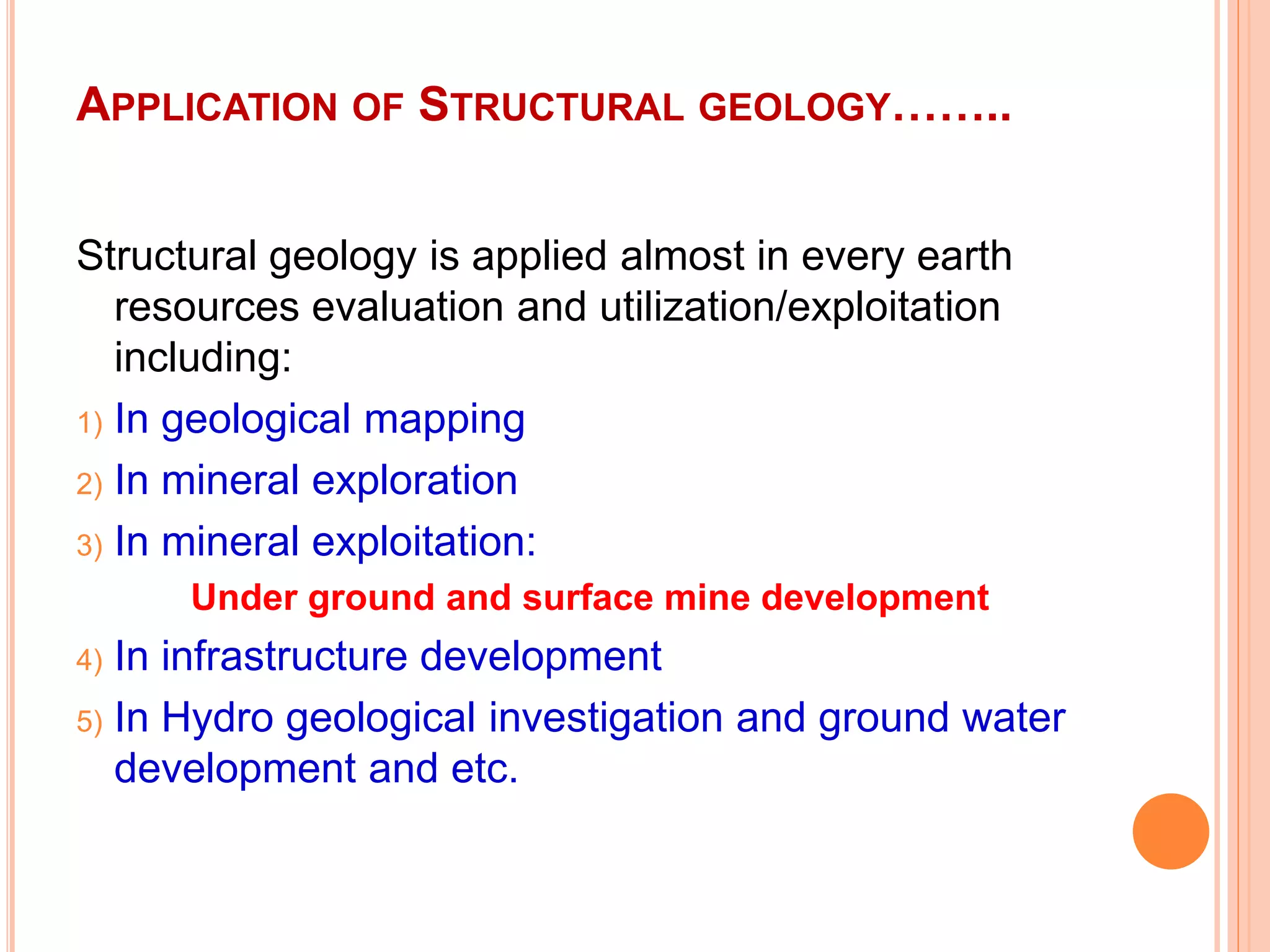 APPLICATION OF STRUCTURAL GEOLOGY……..
Structural geology is applied almost in every earth
resources evaluation and utilization/exploitation
including:
1) In geological mapping
2) In mineral exploration
3) In mineral exploitation:
Under ground and surface mine development
4) In infrastructure development
5) In Hydro geological investigation and ground water
development and etc.
 
