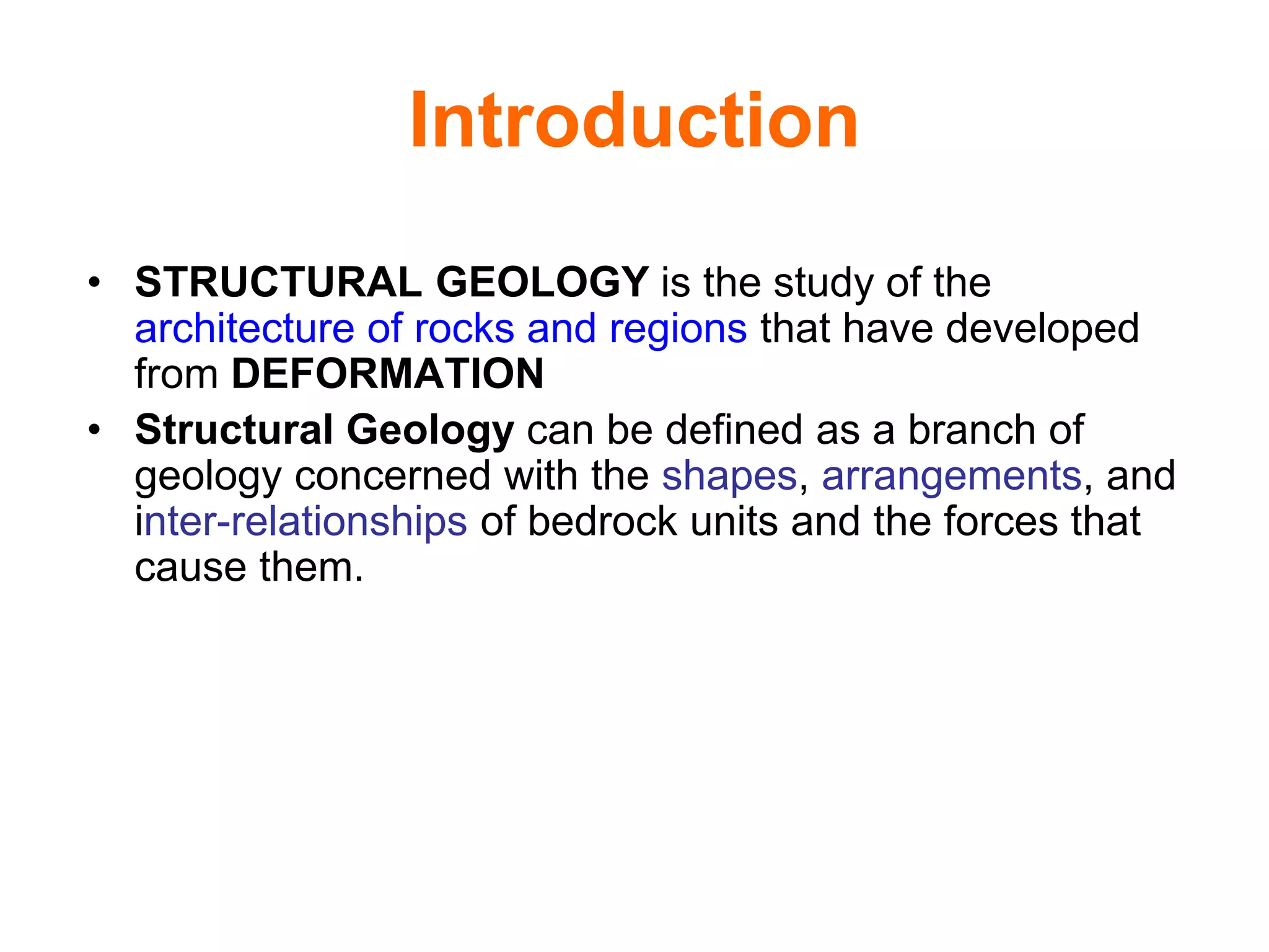 Introduction
• STRUCTURAL GEOLOGY is the study of the
architecture of rocks and regions that have developed
from DEFORMATION
• Structural Geology can be defined as a branch of
geology concerned with the shapes, arrangements, and
inter-relationships of bedrock units and the forces that
cause them.
 