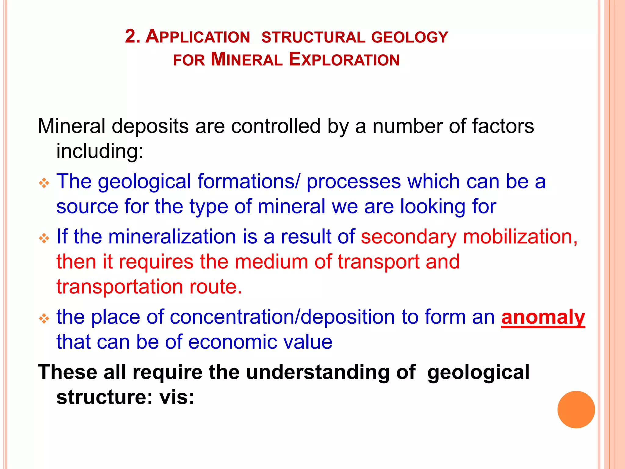 2. APPLICATION STRUCTURAL GEOLOGY
FOR MINERAL EXPLORATION
Mineral deposits are controlled by a number of factors
including:
 The geological formations/ processes which can be a
source for the type of mineral we are looking for
 If the mineralization is a result of secondary mobilization,
then it requires the medium of transport and
transportation route.
 the place of concentration/deposition to form an anomaly
that can be of economic value
These all require the understanding of geological
structure: vis:
 