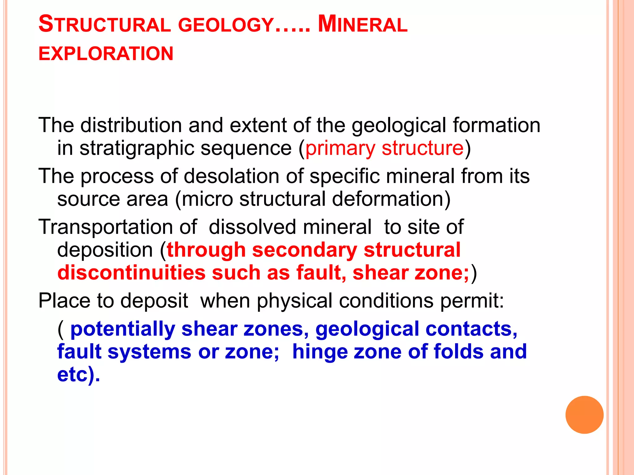 STRUCTURAL GEOLOGY….. MINERAL
EXPLORATION
The distribution and extent of the geological formation
in stratigraphic sequence (primary structure)
The process of desolation of specific mineral from its
source area (micro structural deformation)
Transportation of dissolved mineral to site of
deposition (through secondary structural
discontinuities such as fault, shear zone;)
Place to deposit when physical conditions permit:
( potentially shear zones, geological contacts,
fault systems or zone; hinge zone of folds and
etc).
 
