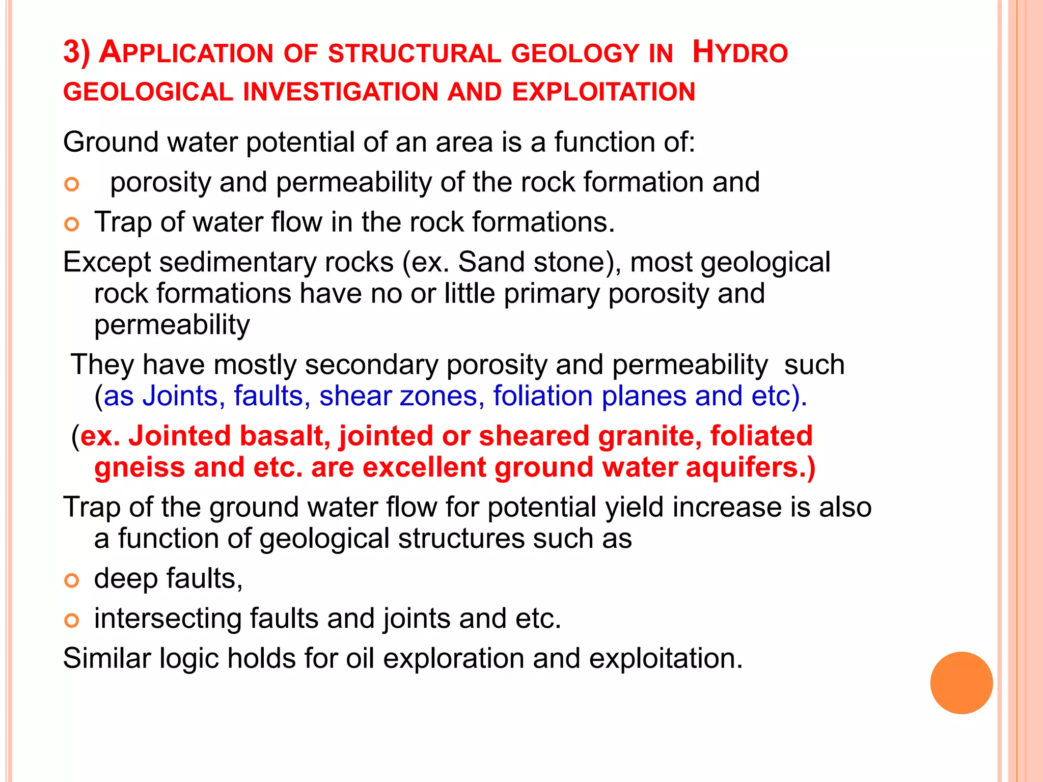 3) APPLICATION OF STRUCTURAL GEOLOGY IN HYDRO
GEOLOGICAL INVESTIGATION AND EXPLOITATION
Ground water potential of an area is a function of:
 porosity and permeability of the rock formation and
 Trap of water flow in the rock formations.
Except sedimentary rocks (ex. Sand stone), most geological
rock formations have no or little primary porosity and
permeability
They have mostly secondary porosity and permeability such
(as Joints, faults, shear zones, foliation planes and etc).
(ex. Jointed basalt, jointed or sheared granite, foliated
gneiss and etc. are excellent ground water aquifers.)
Trap of the ground water flow for potential yield increase is also
a function of geological structures such as
 deep faults,
 intersecting faults and joints and etc.
Similar logic holds for oil exploration and exploitation.
 