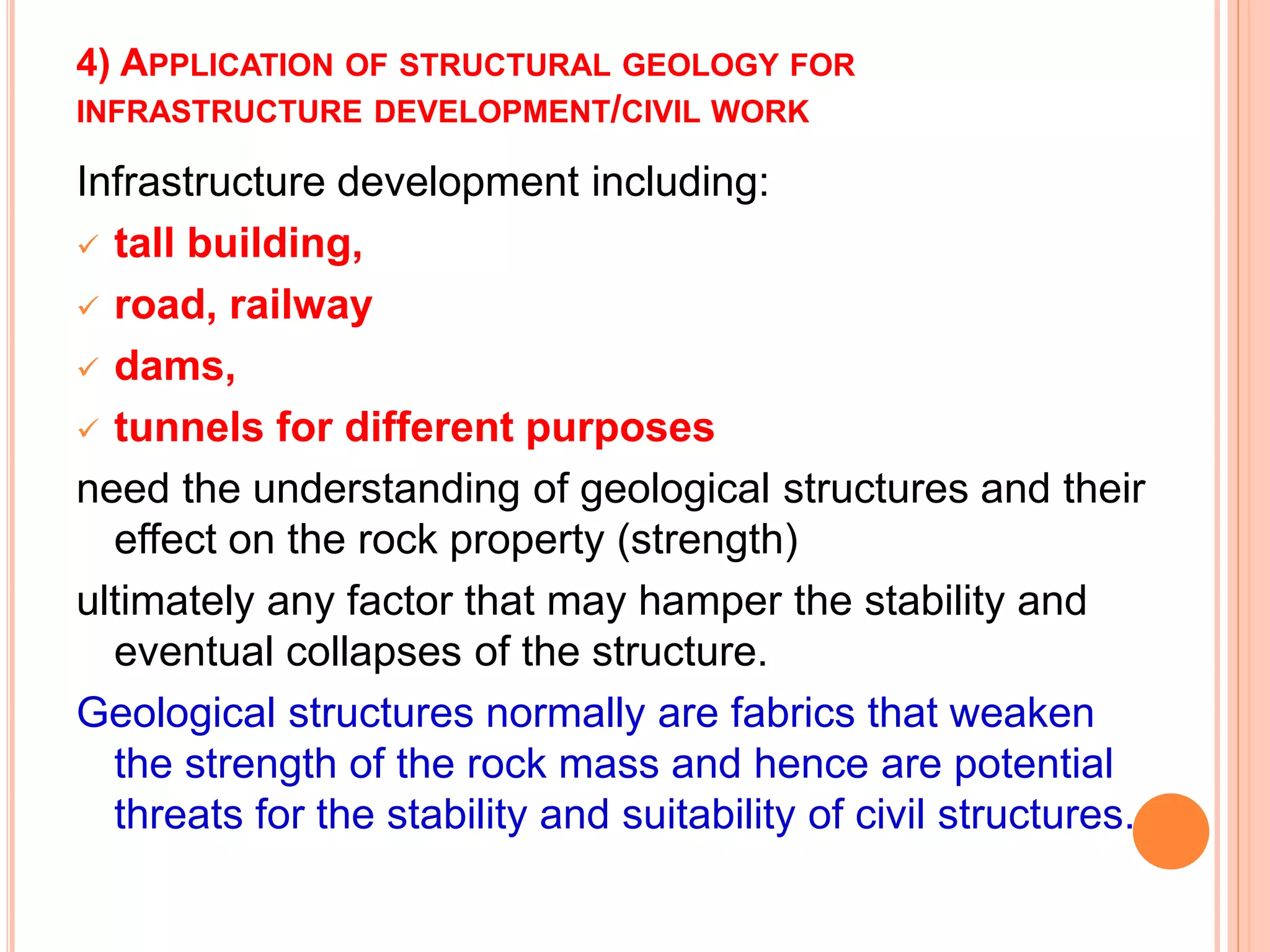 4) APPLICATION OF STRUCTURAL GEOLOGY FOR
INFRASTRUCTURE DEVELOPMENT/CIVIL WORK
Infrastructure development including:
 tall building,
 road, railway
 dams,
 tunnels for different purposes
need the understanding of geological structures and their
effect on the rock property (strength)
ultimately any factor that may hamper the stability and
eventual collapses of the structure.
Geological structures normally are fabrics that weaken
the strength of the rock mass and hence are potential
threats for the stability and suitability of civil structures.
 