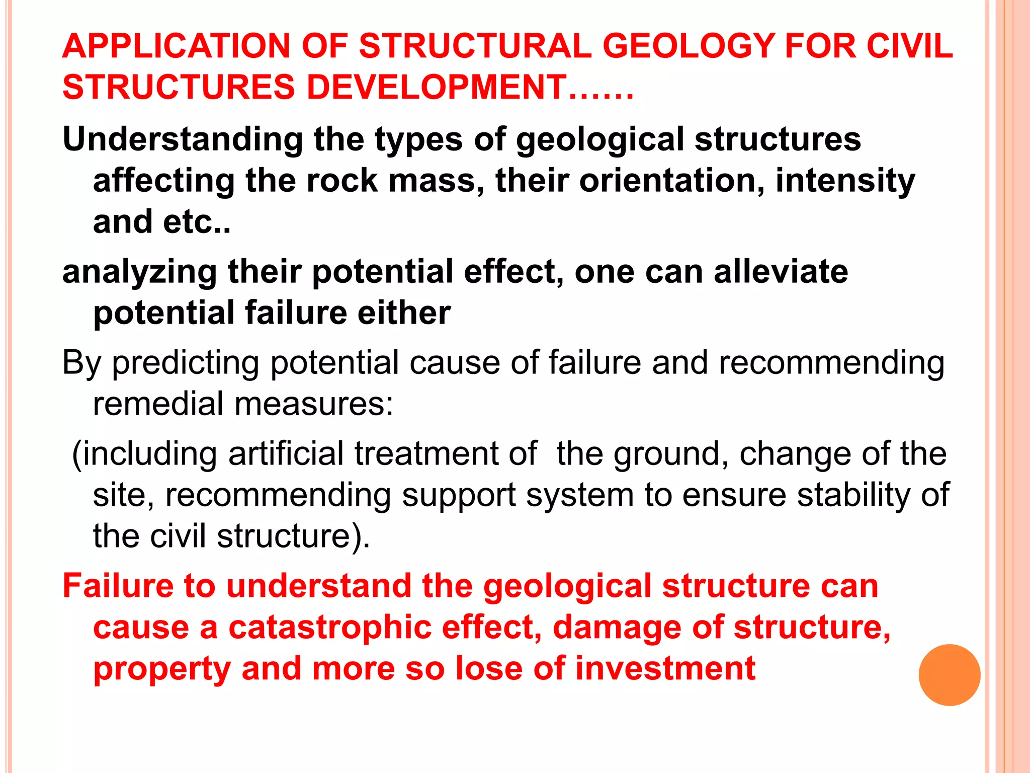 APPLICATION OF STRUCTURAL GEOLOGY FOR CIVIL
STRUCTURES DEVELOPMENT……
Understanding the types of geological structures
affecting the rock mass, their orientation, intensity
and etc..
analyzing their potential effect, one can alleviate
potential failure either
By predicting potential cause of failure and recommending
remedial measures:
(including artificial treatment of the ground, change of the
site, recommending support system to ensure stability of
the civil structure).
Failure to understand the geological structure can
cause a catastrophic effect, damage of structure,
property and more so lose of investment
 