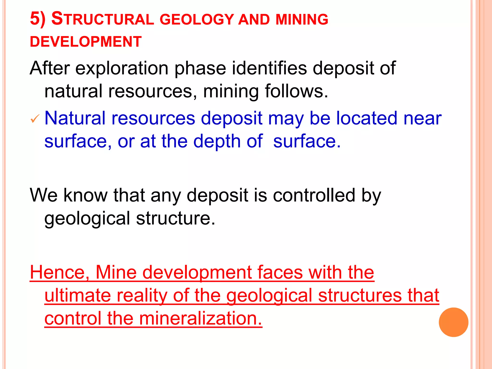 5) STRUCTURAL GEOLOGY AND MINING
DEVELOPMENT
After exploration phase identifies deposit of
natural resources, mining follows.
 Natural resources deposit may be located near
surface, or at the depth of surface.
We know that any deposit is controlled by
geological structure.
Hence, Mine development faces with the
ultimate reality of the geological structures that
control the mineralization.
 