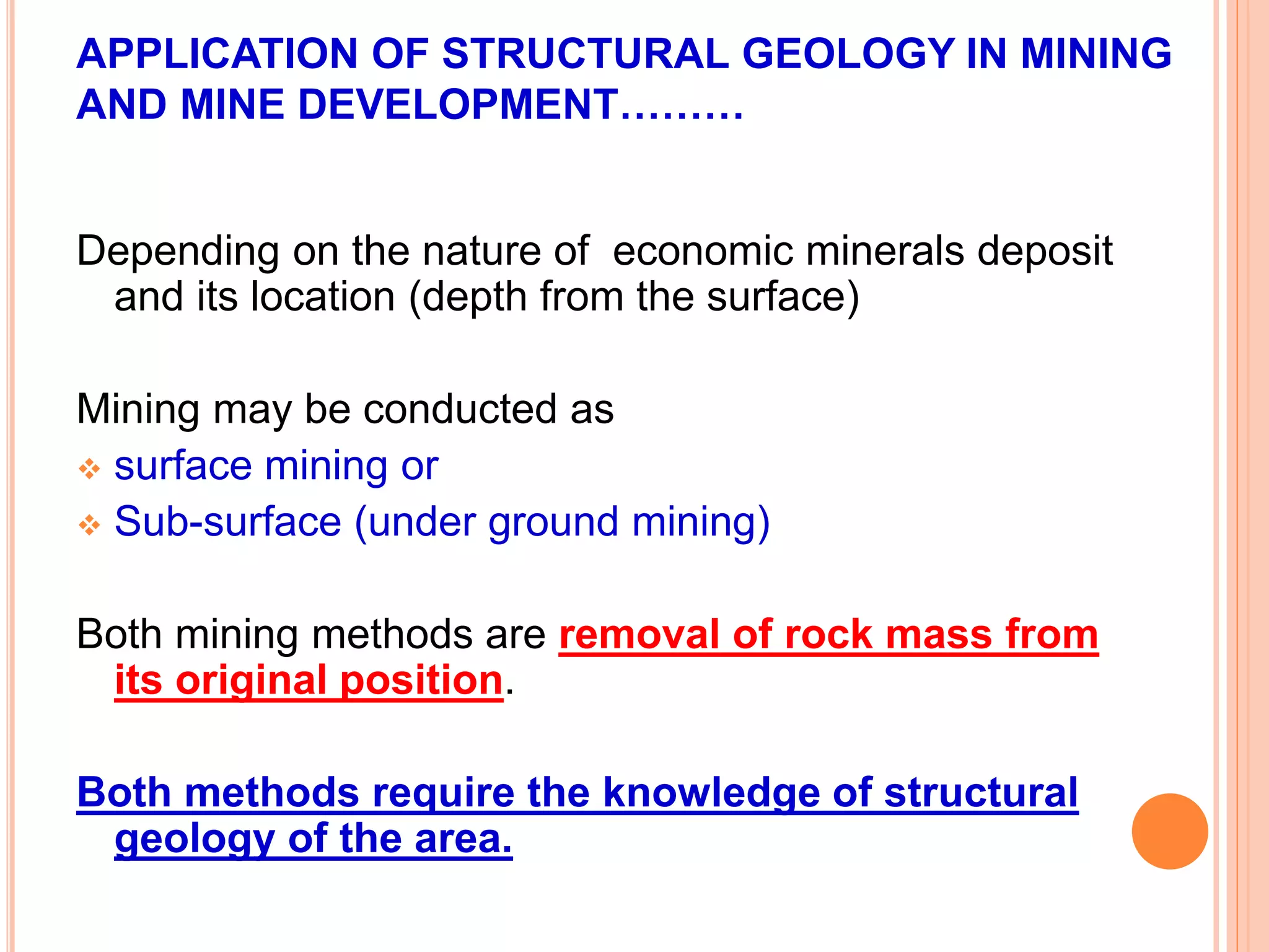 APPLICATION OF STRUCTURAL GEOLOGY IN MINING
AND MINE DEVELOPMENT………
Depending on the nature of economic minerals deposit
and its location (depth from the surface)
Mining may be conducted as
 surface mining or
 Sub-surface (under ground mining)
Both mining methods are removal of rock mass from
its original position.
Both methods require the knowledge of structural
geology of the area.
 