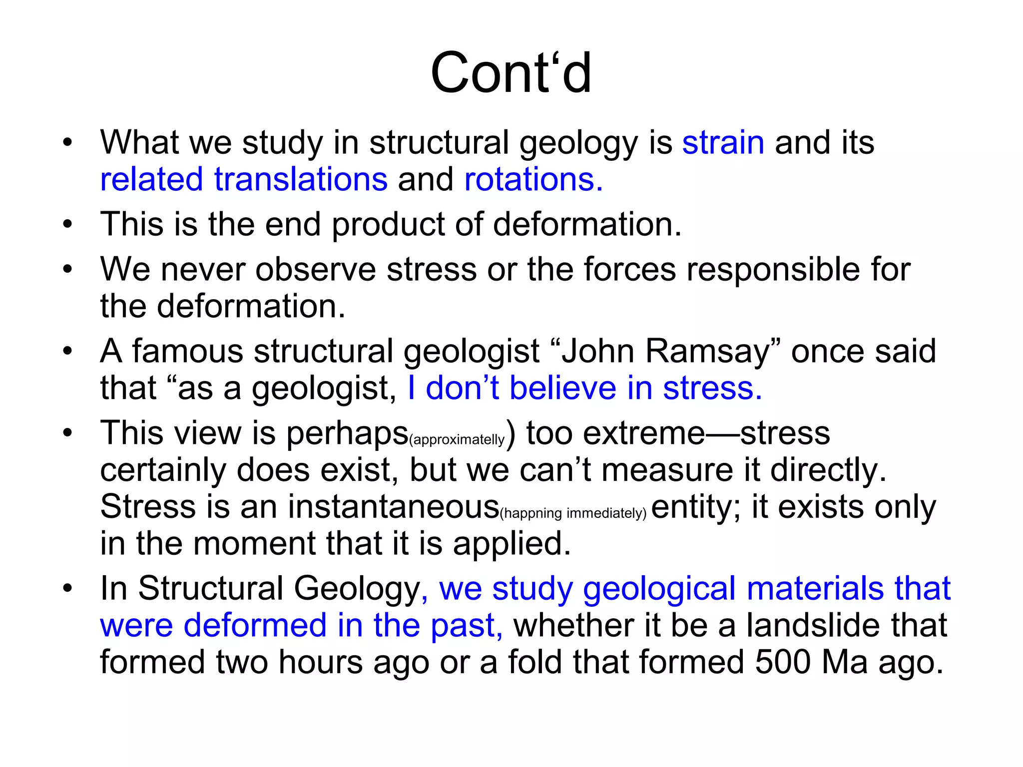 Cont‘d
• What we study in structural geology is strain and its
related translations and rotations.
• This is the end product of deformation.
• We never observe stress or the forces responsible for
the deformation.
• A famous structural geologist “John Ramsay” once said
that “as a geologist, I don’t believe in stress.
• This view is perhaps(approximatelly) too extreme—stress
certainly does exist, but we can’t measure it directly.
Stress is an instantaneous(happning immediately) entity; it exists only
in the moment that it is applied.
• In Structural Geology, we study geological materials that
were deformed in the past, whether it be a landslide that
formed two hours ago or a fold that formed 500 Ma ago.
 
