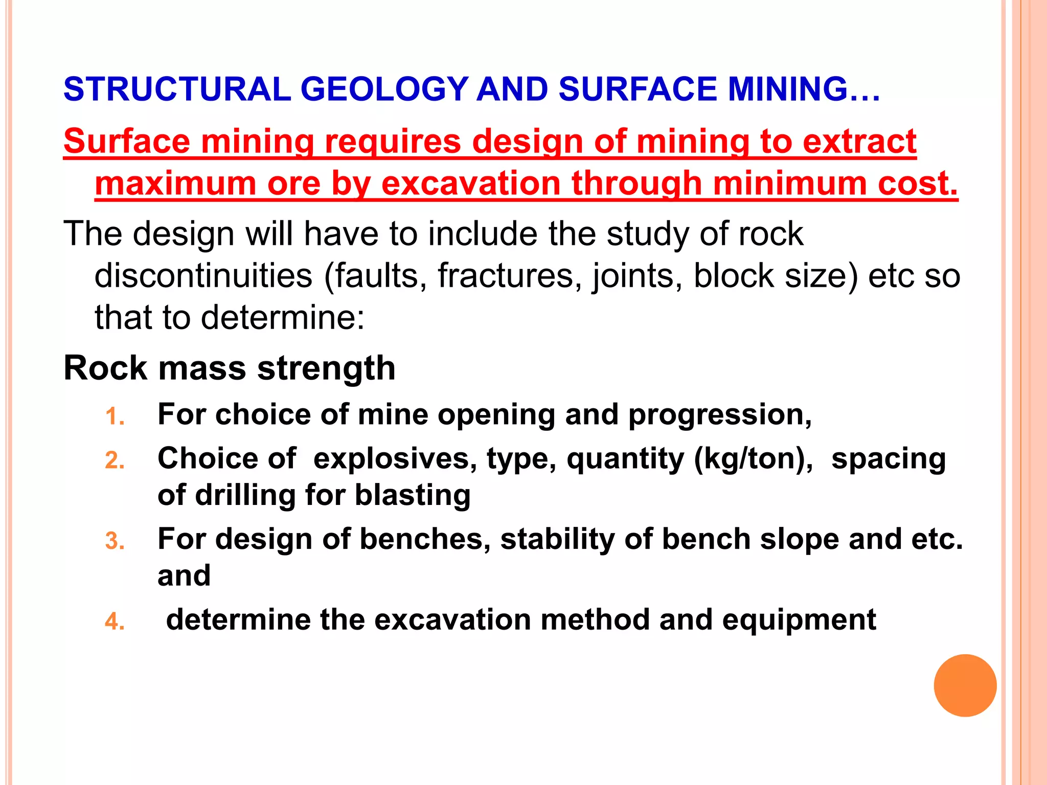 STRUCTURAL GEOLOGY AND SURFACE MINING…
Surface mining requires design of mining to extract
maximum ore by excavation through minimum cost.
The design will have to include the study of rock
discontinuities (faults, fractures, joints, block size) etc so
that to determine:
Rock mass strength
1. For choice of mine opening and progression,
2. Choice of explosives, type, quantity (kg/ton), spacing
of drilling for blasting
3. For design of benches, stability of bench slope and etc.
and
4. determine the excavation method and equipment
 