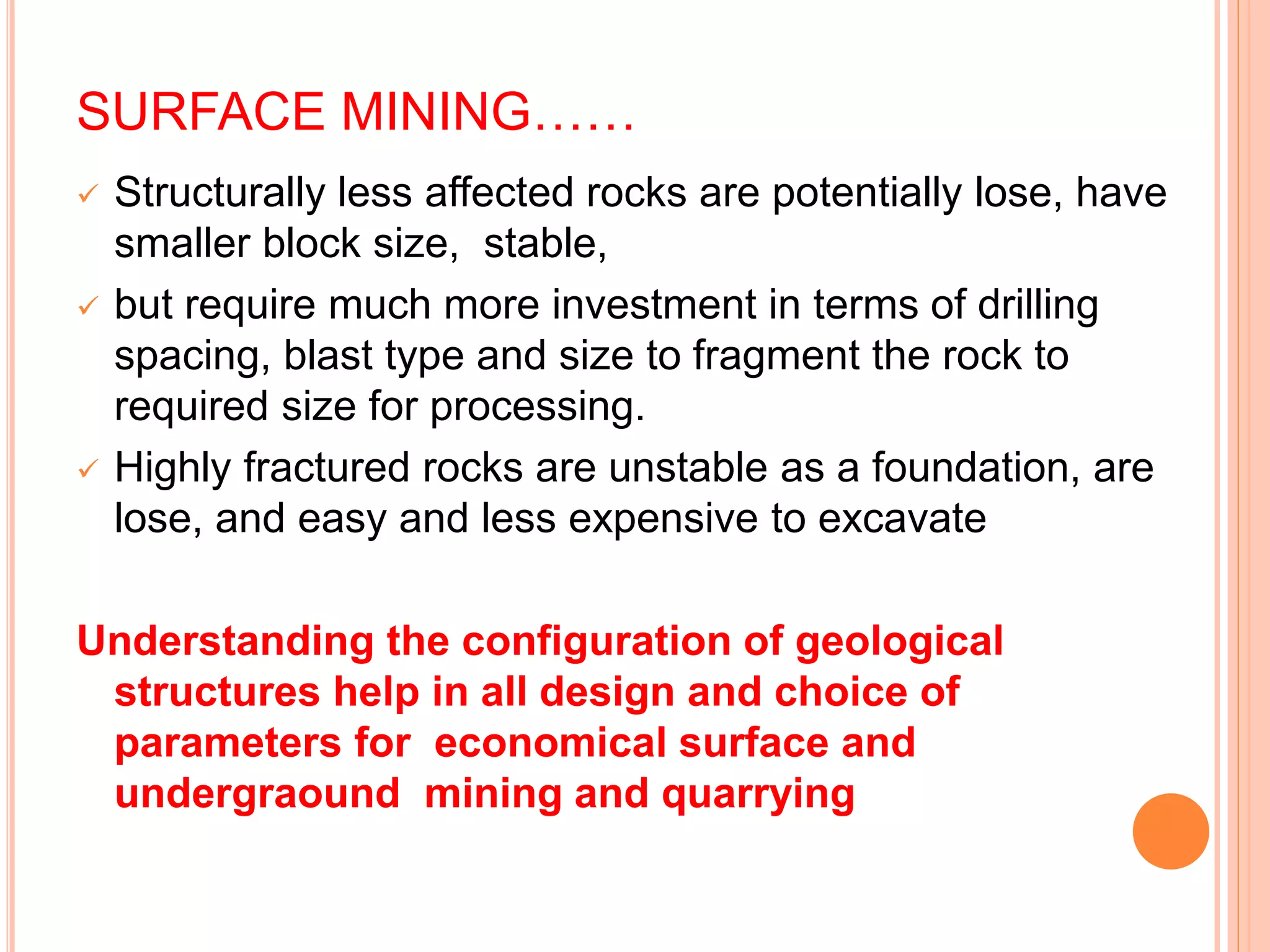 SURFACE MINING……
 Structurally less affected rocks are potentially lose, have
smaller block size, stable,
 but require much more investment in terms of drilling
spacing, blast type and size to fragment the rock to
required size for processing.
 Highly fractured rocks are unstable as a foundation, are
lose, and easy and less expensive to excavate
Understanding the configuration of geological
structures help in all design and choice of
parameters for economical surface and
undergraound mining and quarrying
 
