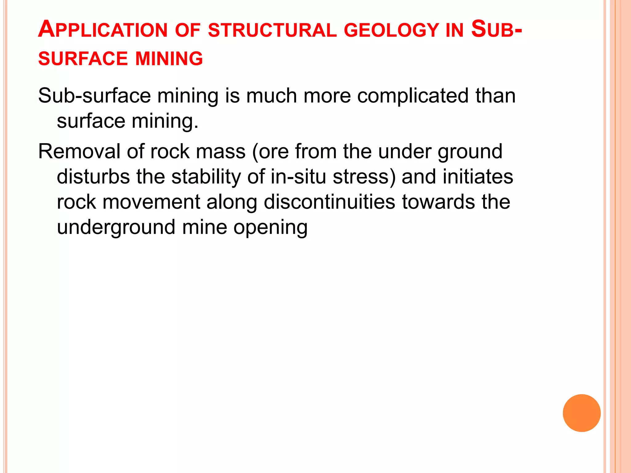 APPLICATION OF STRUCTURAL GEOLOGY IN SUB-
SURFACE MINING
Sub-surface mining is much more complicated than
surface mining.
Removal of rock mass (ore from the under ground
disturbs the stability of in-situ stress) and initiates
rock movement along discontinuities towards the
underground mine opening
 