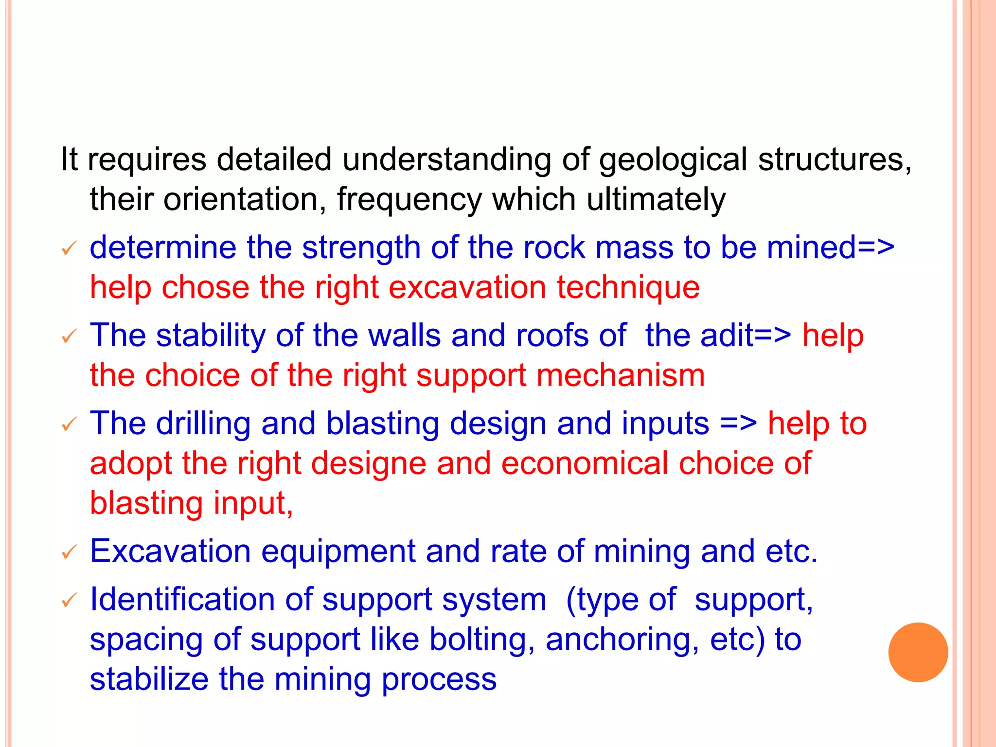 It requires detailed understanding of geological structures,
their orientation, frequency which ultimately
 determine the strength of the rock mass to be mined=>
help chose the right excavation technique
 The stability of the walls and roofs of the adit=> help
the choice of the right support mechanism
 The drilling and blasting design and inputs => help to
adopt the right designe and economical choice of
blasting input,
 Excavation equipment and rate of mining and etc.
 Identification of support system (type of support,
spacing of support like bolting, anchoring, etc) to
stabilize the mining process
 
