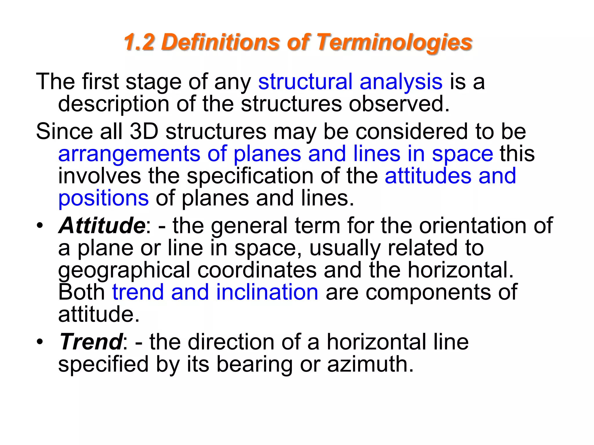 1.2 Definitions of Terminologies
The first stage of any structural analysis is a
description of the structures observed.
Since all 3D structures may be considered to be
arrangements of planes and lines in space this
involves the specification of the attitudes and
positions of planes and lines.
• Attitude: - the general term for the orientation of
a plane or line in space, usually related to
geographical coordinates and the horizontal.
Both trend and inclination are components of
attitude.
• Trend: - the direction of a horizontal line
specified by its bearing or azimuth.
 