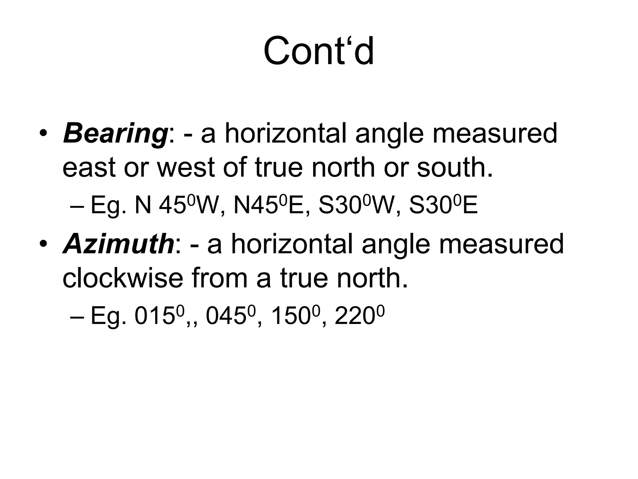 Cont‘d
• Bearing: - a horizontal angle measured
east or west of true north or south.
– Eg. N 450W, N450E, S300W, S300E
• Azimuth: - a horizontal angle measured
clockwise from a true north.
– Eg. 0150,, 0450, 1500, 2200
 