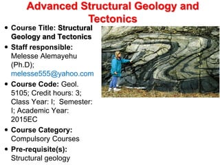  Course Title: Structural
Geology and Tectonics
 Staff responsible:
Melesse Alemayehu
(Ph.D);
melesse555@yahoo.com
 Course Code: Geol.
5105; Credit hours: 3;
Class Year: I; Semester:
I; Academic Year:
2015EC
 Course Category:
Compulsory Courses
 Pre-requisite(s):
Structural geology
Advanced Structural Geology and
Tectonics
 