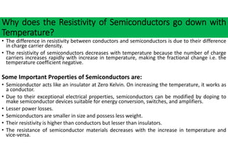 Why does the Resistivity of Semiconductors go down with
Temperature?
• The difference in resistivity between conductors and semiconductors is due to their difference
in charge carrier density.
• The resistivity of semiconductors decreases with temperature because the number of charge
carriers increases rapidly with increase in temperature, making the fractional change i.e. the
temperature coefficient negative.
Some Important Properties of Semiconductors are:
• Semiconductor acts like an insulator at Zero Kelvin. On increasing the temperature, it works as
a conductor.
• Due to their exceptional electrical properties, semiconductors can be modified by doping to
make semiconductor devices suitable for energy conversion, switches, and amplifiers.
• Lesser power losses.
• Semiconductors are smaller in size and possess less weight.
• Their resistivity is higher than conductors but lesser than insulators.
• The resistance of semiconductor materials decreases with the increase in temperature and
vice‐versa.
 