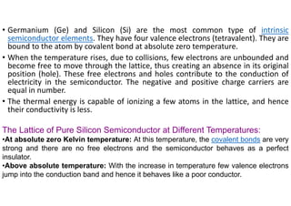 • Germanium (Ge) and Silicon (Si) are the most common type of intrinsic
semiconductor elements. They have four valence electrons (tetravalent). They are
bound to the atom by covalent bond at absolute zero temperature.
• When the temperature rises, due to collisions, few electrons are unbounded and
become free to move through the lattice, thus creating an absence in its original
position (hole). These free electrons and holes contribute to the conduction of
electricity in the semiconductor. The negative and positive charge carriers are
equal in number.
• The thermal energy is capable of ionizing a few atoms in the lattice, and hence
their conductivity is less.
The Lattice of Pure Silicon Semiconductor at Different Temperatures:
•At absolute zero Kelvin temperature: At this temperature, the covalent bonds are very
strong and there are no free electrons and the semiconductor behaves as a perfect
insulator.
•Above absolute temperature: With the increase in temperature few valence electrons
jump into the conduction band and hence it behaves like a poor conductor.
 