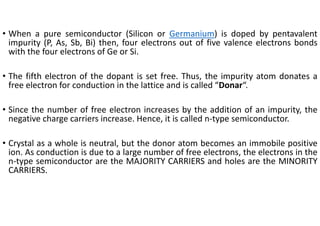 • When a pure semiconductor (Silicon or Germanium) is doped by pentavalent
impurity (P, As, Sb, Bi) then, four electrons out of five valence electrons bonds
with the four electrons of Ge or Si.
• The fifth electron of the dopant is set free. Thus, the impurity atom donates a
free electron for conduction in the lattice and is called “Donar“.
• Since the number of free electron increases by the addition of an impurity, the
negative charge carriers increase. Hence, it is called n‐type semiconductor.
• Crystal as a whole is neutral, but the donor atom becomes an immobile positive
ion. As conduction is due to a large number of free electrons, the electrons in the
n‐type semiconductor are the MAJORITY CARRIERS and holes are the MINORITY
CARRIERS.
 
