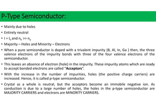 P‐Type Semiconductor:
• Mainly due to holes
• Entirely neutral
• I = Ih and nh >> ne
• Majority – Holes and Minority – Electrons
• When a pure semiconductor is doped with a trivalent impurity (B, Al, In, Ga ) then, the three
valence electrons of the impurity bonds with three of the four valence electrons of the
semiconductor.
• This leaves an absence of electron (hole) in the impurity. These impurity atoms which are ready
to accept bonded electrons are called “Acceptors“.
• With the increase in the number of impurities, holes (the positive charge carriers) are
increased. Hence, it is called p‐type semiconductor.
• Crystal as a whole is neutral, but the acceptors become an immobile negative ion. As
conduction is due to a large number of holes, the holes in the p‐type semiconductor are
MAJORITY CARRIERS and electrons are MINORITY CARRIERS.
 