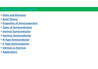 Topics to be covered:
• Holes and Electrons
• Band Theory
• Properties of Semiconductors
• Types of Semiconductors
• Intrinsic Semiconductor
• Extrinsic Semiconductor
• N‐Type Semiconductor
• P‐Type Semiconductor
• Intrinsic vs Extrinsic
• Applications
 