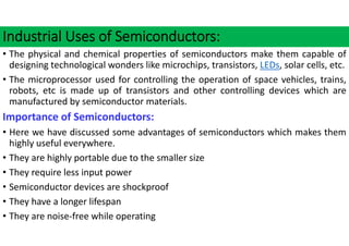 Industrial Uses of Semiconductors:
• The physical and chemical properties of semiconductors make them capable of
designing technological wonders like microchips, transistors, LEDs, solar cells, etc.
• The microprocessor used for controlling the operation of space vehicles, trains,
robots, etc is made up of transistors and other controlling devices which are
manufactured by semiconductor materials.
Importance of Semiconductors:
• Here we have discussed some advantages of semiconductors which makes them
highly useful everywhere.
• They are highly portable due to the smaller size
• They require less input power
• Semiconductor devices are shockproof
• They have a longer lifespan
• They are noise‐free while operating
 