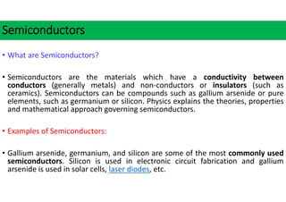 Semiconductors
• What are Semiconductors?
• Semiconductors are the materials which have a conductivity between
conductors (generally metals) and non‐conductors or insulators (such as
ceramics). Semiconductors can be compounds such as gallium arsenide or pure
elements, such as germanium or silicon. Physics explains the theories, properties
and mathematical approach governing semiconductors.
• Examples of Semiconductors:
• Gallium arsenide, germanium, and silicon are some of the most commonly used
semiconductors. Silicon is used in electronic circuit fabrication and gallium
arsenide is used in solar cells, laser diodes, etc.
 