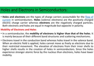 Holes and Electrons in Semiconductors:
• Holes and electrons are the types of charge carriers accountable for the flow of
current in semiconductors. Holes (valence electrons) are the positively charged
electric charge carrier whereas electrons are the negatively charged particles.
Both electrons and holes are equal in magnitude but opposite in polarity.
Mobility of Electrons and Holes
• In a semiconductor, the mobility of electrons is higher than that of the holes. It
is mainly because of their different band structures and scattering mechanisms.
• Electrons travel in the conduction band whereas holes travel in the valence band.
When an electric field is applied, holes cannot move as freely as electrons due to
their restricted movement. The elevation of electrons from their inner shells to
higher shells results in the creation of holes in semiconductors. Since the holes
experience stronger atomic force by the nucleus than electrons, holes have lower
mobility.
 