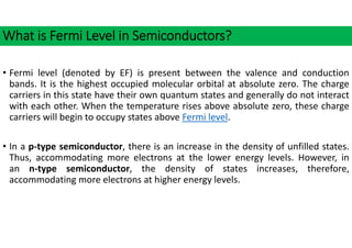 What is Fermi Level in Semiconductors?
• Fermi level (denoted by EF) is present between the valence and conduction
bands. It is the highest occupied molecular orbital at absolute zero. The charge
carriers in this state have their own quantum states and generally do not interact
with each other. When the temperature rises above absolute zero, these charge
carriers will begin to occupy states above Fermi level.
• In a p‐type semiconductor, there is an increase in the density of unfilled states.
Thus, accommodating more electrons at the lower energy levels. However, in
an n‐type semiconductor, the density of states increases, therefore,
accommodating more electrons at higher energy levels.
 