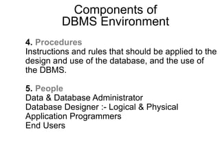 Components of
DBMS Environment
4. Procedures
Instructions and rules that should be applied to the
design and use of the database, and the use of
the DBMS.
5. People
Data & Database Administrator
Database Designer :- Logical & Physical
Application Programmers
End Users
 