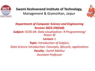 Department of Computer Science and Engineering
Session 2023-24(Odd)
Subject: 5CDS-04: Data visualization- R Programming/
Power BI
Lecture-1
Topic: Introduction of Subject,
Data Science Introduction: Concepts, lifecycle, applications
Faculty : Sumit Mathur
Assistant Professor
Swami Keshvanand Institute of Technology,
Management & Gramothan, Jaipur
 