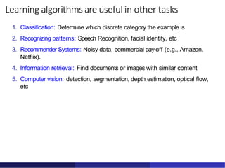Learning algorithms are useful in other tasks
1. Classification: Determine which discrete category the example is
2. Recognizing patterns: Speech Recognition, facial identity, etc
3. Recommender Systems: Noisy data, commercial pay-off (e.g., Amazon,
Netflix).
4. Information retrieval: Find documents or images with similar content
5. Computer vision: detection, segmentation, depth estimation, optical flow,
etc
 
