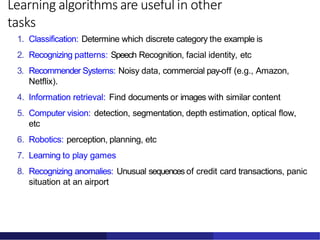 Learning algorithms are useful in other
tasks
1. Classification: Determine which discrete category the example is
2. Recognizing patterns: Speech Recognition, facial identity, etc
3. Recommender Systems: Noisy data, commercial pay-off (e.g., Amazon,
Netflix).
4. Information retrieval: Find documents or images with similar content
5. Computer vision: detection, segmentation, depth estimation, optical flow,
etc
6. Robotics: perception, planning, etc
7. Learning to play games
8. Recognizing anomalies: Unusual sequences of credit card transactions, panic
situation at an airport
 