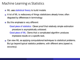 Machine Learning vs Statistics
ML uses statistical theory to build models
A lot of ML is rediscovery of things statisticians already knew; often
disguised by differences in terminology
But the emphasis is very different:
Good piece of statistics: Clever proof that relatively simple estimation
procedure is asymptotically unbiased.
Good piece of ML: Demo that a complicated algorithm produces
impressive results on a specific task.
Can view ML as applying computational techniques to statistical problems.
But go beyond typical statistics problems, with different aims (speed vs.
accuracy).
 