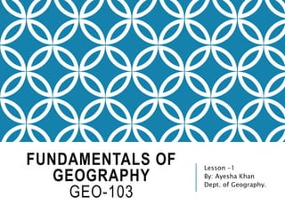 FUNDAMENTALS OF
GEOGRAPHY
GEO-103
Lesson -1
By: Ayesha Khan
Dept. of Geography.
 