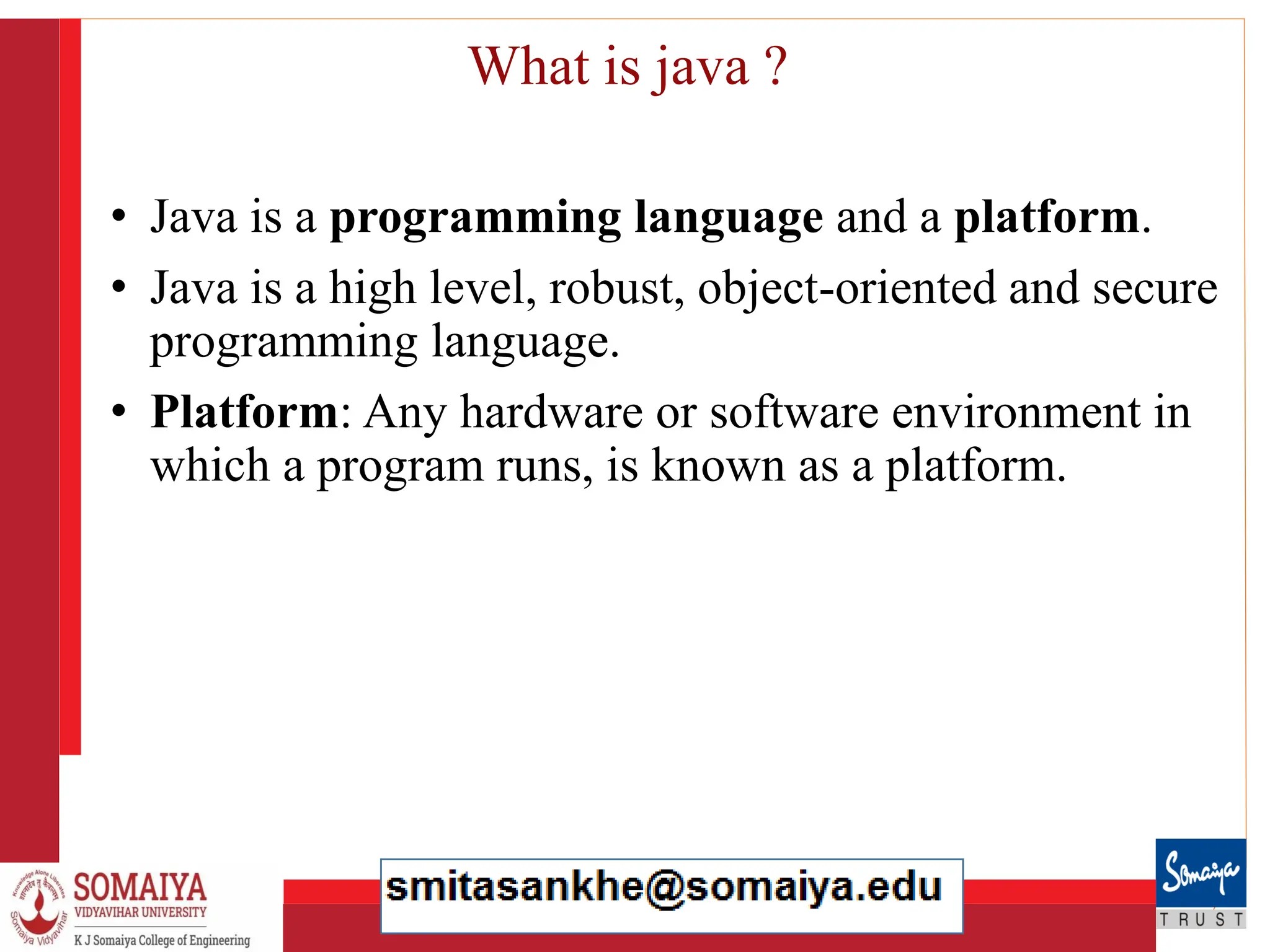8/21/2023 13
What is java ?
• Java is a programming language and a platform.
• Java is a high level, robust, object-oriented and secure
programming language.
• Platform: Any hardware or software environment in
which a program runs, is known as a platform.
 