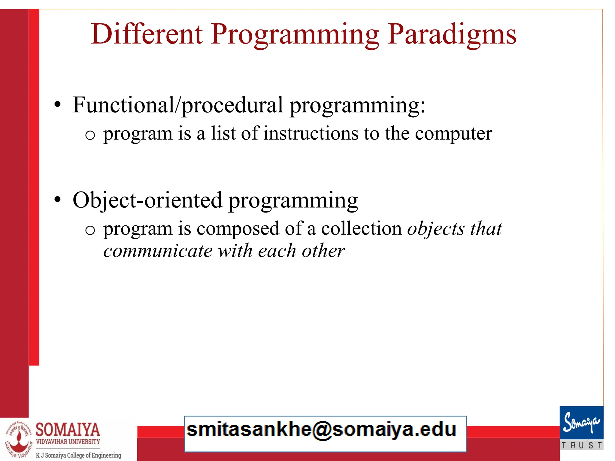 8/21/2023 14
Different Programming Paradigms
• Functional/procedural programming:
o program is a list of instructions to the computer
• Object-oriented programming
o program is composed of a collection objects that
communicate with each other
 