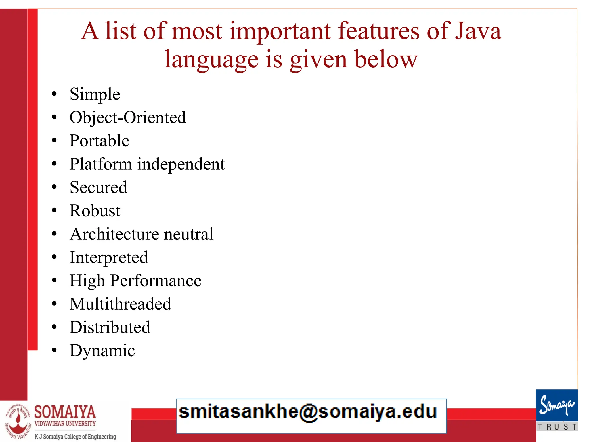 8/21/2023 16
A list of most important features of Java
language is given below
• Simple
• Object-Oriented
• Portable
• Platform independent
• Secured
• Robust
• Architecture neutral
• Interpreted
• High Performance
• Multithreaded
• Distributed
• Dynamic
 