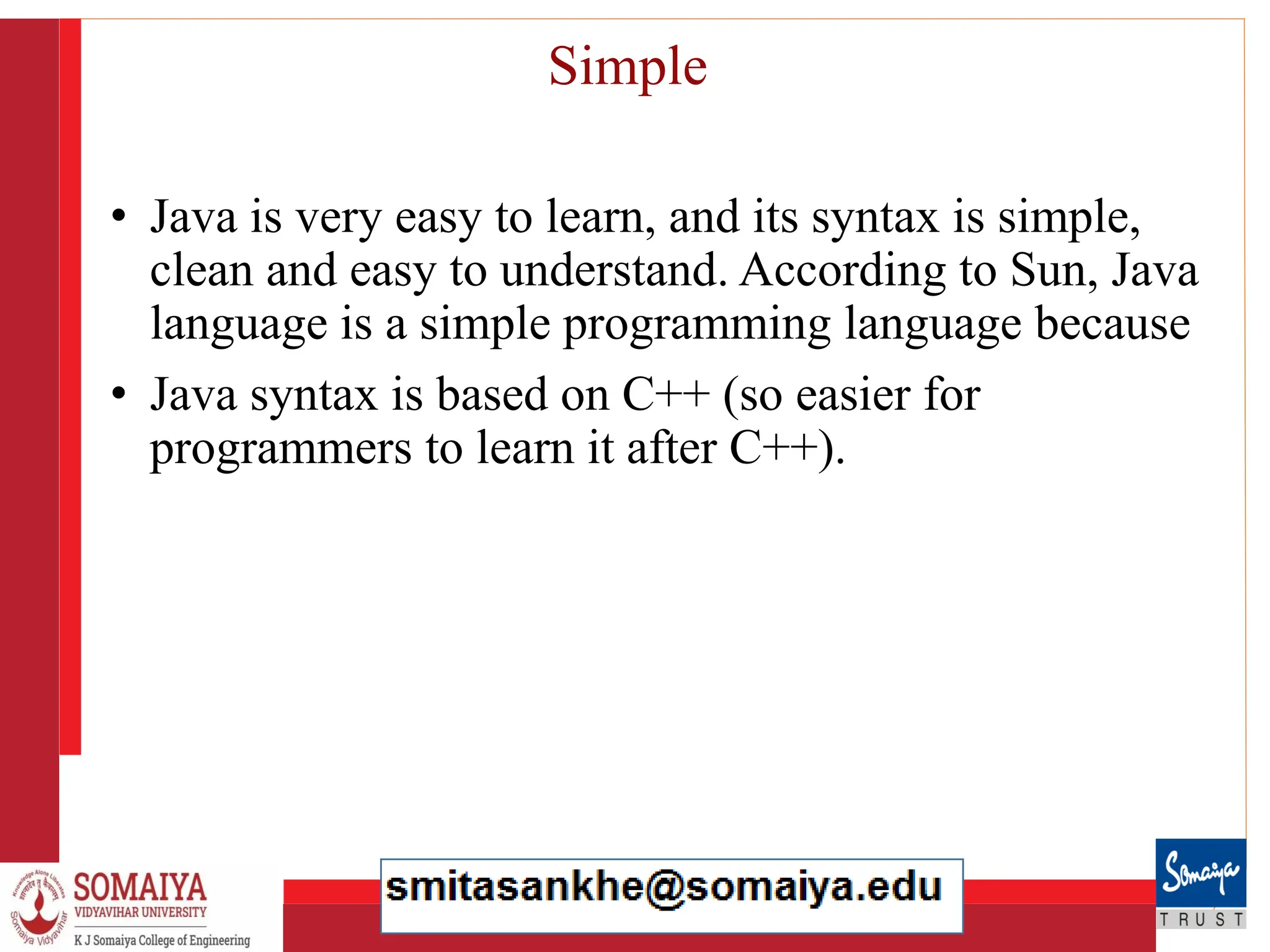 8/21/2023 17
Simple
• Java is very easy to learn, and its syntax is simple,
clean and easy to understand. According to Sun, Java
language is a simple programming language because
• Java syntax is based on C++ (so easier for
programmers to learn it after C++).
 